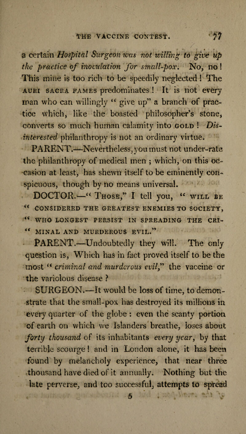 / __ * r , • • a certain Hospital Surgeon teas not willing to give up the practice of inoculation for small-pox. No, no ! This mine is too rich to be speedily neglected ! The auki sacra fames predominates ! It is not every roan who can willingly “ give up” a branch of prac¬ tice which, like the boasted philosopher’s stone* converts so much human calamity into gold ! Dis¬ interested philanthropy is not an ordinary virtue. PARENT.—Nevertheless, you must not under-rate * • the philanthropy of medical men ; which, on this oc¬ casion at least, has shewn itself to be eminently con¬ spicuous, though by no means universal. DOCTOR.—“ Those,” I tell you, iC will be CONSIDERED THE GREATEST ENEMIES TO SOCIETY, <c WHO LONGEST PERSIST IN SPREADING THE CRI- “ MINAL AND MURDEROUS EVIL.” • PARENT.—Undoubtedly they will. The only question is, Which has in fact proved itself to be the most “ criminal and murderous evilf the vaccine or the variolous disease ? SURGEON.—It would be loss of time, to demon¬ strate that the small-pox has destroyed its millions in 9 every quarter of the globe : even the scanty portion of earth on which we Islanders breathe, loses about forty thousand of its inhabitants every year, by that terrible scourge! and in London alone, it has been found by melancholy experience, that near three thousand have died of it annually. Nothing but the late perverse, and too successful, attempts to spread 5 « ‘ V