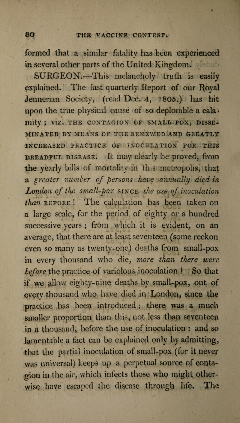 formed that a similar fatality has been experienced in several other parts of the United Kingdom. SURGEON.—This melancholy truth is easily explained. The last quarterly Report of our Royal Jennerian Society, (read Dec. 4, 1805.) has hit upon the true physical cause of so deplorable a cala ■ mity ; viz. the contagion op small-pox, disse¬ minated BY MEANS CP THE KENEWED AND GREATLY INCREASED PRACTICE OF INOCULATION FOR THIS dreadful disease. It may clearly be proved, from the yearly bills of mortality in this metropolis, that a greater number of persons have annually died in London of the small fox since the use of inoculation than before ! The calculation has been taken on d » 7 ' I i r * m. t , i '' 1 a large scale, for the period of eighty or a hundred successive years ; from which it is evident, on an average, that there are at least seventeen (some reckon even so many as twTenty-one) deaths from small-pox in every thousand who die, more than there were before the practice of variolous inoculation ! So that if we allow eighty-nine deaths by small-pox, out of every thousand who have died in London, since the practice has been introduced ; there was a much smaller proportion than this, not less than seventeen in a thousand, before the use of inoculation : and so lamentable a fact can be explained only by admitting, that the partial inoculation of small-pox (for it never was universal) keeps up a perpetual source of conta¬ gion in the air, which infects those who might other¬ wise have escaped the disease through life. The