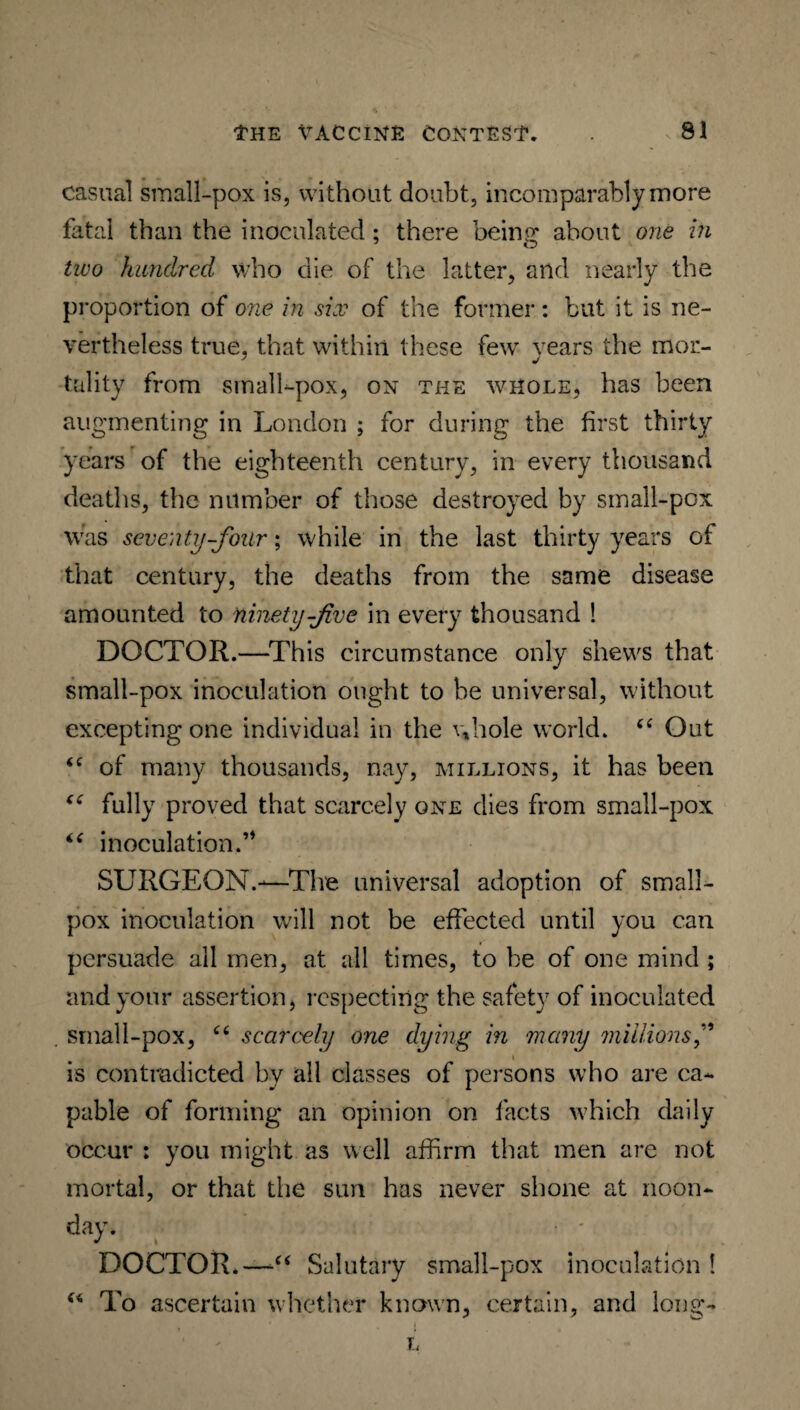 casual small-pox is, without doubt, incomparably more fatal than the inoculated; there hemp* about one in two hundred who die of the latter, and nearly the proportion of one in six of the former: but it is ne¬ vertheless true, that within these few years the mor¬ tality from small-pox, on the whole, has been augmenting in London ; for during the first thirty years of the eighteenth century, in every thousand deaths, the number of those destroyed by small-pox was seventy-four; while in the last thirty years of that century, the deaths from the same disease amounted to ninety-Jive in every thousand ! DOCTOR.—This circumstance only shews that small-pox inoculation ought to be universal, without excepting one individual in the whole world. “ Out <c of many thousands, nay, millions, it has been “ fully proved that scarcely one dies from small-pox “ inoculation.’* SURGEON.-—The universal adoption of small¬ pox inoculation will not be effected until you can persuade all men, at all times, to be of one mind ; and your assertion, respecting the safety of inoculated small-pox, “ scarcely one dying in many millions i is contradicted bv all classes of persons who are ca¬ pable of forming an opinion on facts which daily occur : you might as well affirm that men are not mortal, or that the sun has never shone at noon¬ day. DOCTOR.—“ Salutary small-pox inoculation ! “ To ascertain whether known, certain, and long- > 4 -i . L