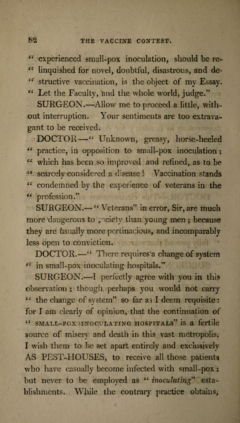 “ experienced small-pox inoculation, should be re- cc linquished for novel, doubtful, disastrous, and de- “ structive vaccination, is the object of my Essay. “ Let the Faculty, and the whole world, judge.” SURGEON.—Allow me to proceed a little, with¬ out interruption. Your sentiments are too extrava¬ gant to be received. DOCTOR—“ Unknown, greasy, horse-heeled “ practice, in opposition to small-pox inoculation ; which has been so improved and refined, as to be scarcely considered a disease 1 Vaccination stands “ condemned by the experience of veterans in the “ profession.” SURGEON.— “ Veterans” in error, Sir, are much more dangerous to society than young men ; because they are hsually more pertinacious, and incomparably less open to conviction. DOCTOR.—“ There requires a change of system cc in small-pox inoculating hospitals.” SURGEON.—I perfectly agree with you in this observation ; though perhaps you would not carry “ the change of system” so far a:s I deem requisite : for I am clearly of opinion, that the continuation of 6C small-pox inoculating hospitals” is a fertile source of misery and death in this vast metropolis. I wish them to be set apart entirely and exclusively AS PEST-HOUSES, to receive all those patients who have casually become infected with small-pox; but never to be employed as u inoculating * esta¬ blishments. While the contrary practice obtains.