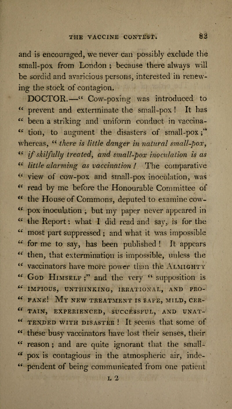 and is encouraged, we never can possibly exclude the small-pox from London ; because there always will be sordid and avaricious persons, interested in renew¬ ing the stock of contagion. DOCTOR.—“ Cow-poxing was introduced to “ prevent and exterminate the small-pox ! It has “ been a striking and uniform conduct in vaccina- “ tion, to augment the disasters of small-pox whereas, cc there is little danger in natural small-pox, if skilfully treated, and small-pox inoculation is as cc little alarming as vaccination ! The comparative “ view of cow-pox and small-pox inoculation, was “ read by me before the Honourable Committee of “ the House of Commons, deputed to examine cow- <e pox inoculation ; but my paper never appeared in “ the Report: what I did read and say, is for the “ most part suppressed ; and what it was impossible w for me to say, has been published ! It appears then, that extermination is impossible, unless the vaccinators have more power than the Almighty “ God Himself and the very “ supposition is “ IMPIOUS, UNTHINKING, IRRATIONAL, AND PRO- u fane! My new treatment rs safe, mild, cer- ce TAIN, EXPERIENCED, SUCCESSFUL, AND UNAT- tended with disaster ! It seems that some of “ these busy vaccinators have lost their senses, their “ reason; and are quite ignorant that the small- u pox is contagious in the atmospheric air, inde- “ pendent of being communicated from one patient