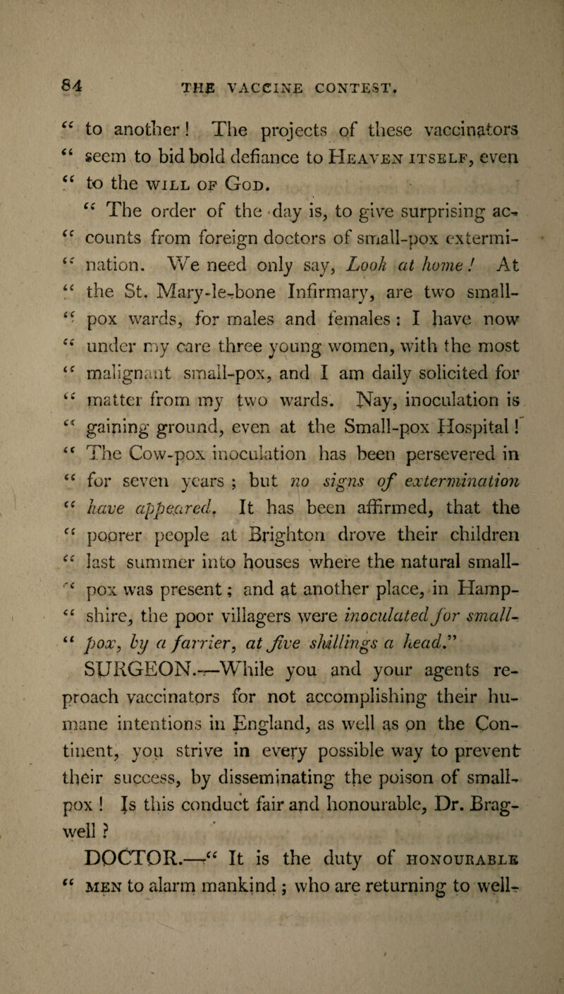“ to another! The projects of these vaccinators “ seem to bid bold defiance to Heaven itself, even “ to the will of God. “ The order of the day is, to give surprising ac- <c counts from foreign doctors of small-pox extermi- nation. We need only say, Look at home! At “ the St. Mary-le-bone Infirmary, are two small- “ pox wards, for males and females ; I have now “ under my care three young women, with the most malignant small-pox, and I am daily solicited for ie matter from my two wards. Nay, inoculation is gaining ground, even at the Small-pox Hospital! The Cow-pox inoculation has been persevered in <c for seven years ; but no signs of extermination “ have appeared. It has been affirmed, that the C( poorer people at Brighton drove their children “ last summer into houses where the natural small- pox was present; and at another place, in Hamp- <e shire, the poor villagers were inoculated for small- 61 pox, hy a farrier, at five shillings a head.” SURGEON.-.—While you and your agents re¬ proach vaccinators for not accomplishing their hu¬ mane intentions in England, as well as pn the Con¬ tinent, you strive in every possible way to prevent tlicir success, by disseminating the poison of small¬ pox ! |s this conduct fair and honourable, Dr. Brag- well ? ' DOCTOR.—■“ It is the duty of honourable “ men to alarm mankind ; who are returning to well-