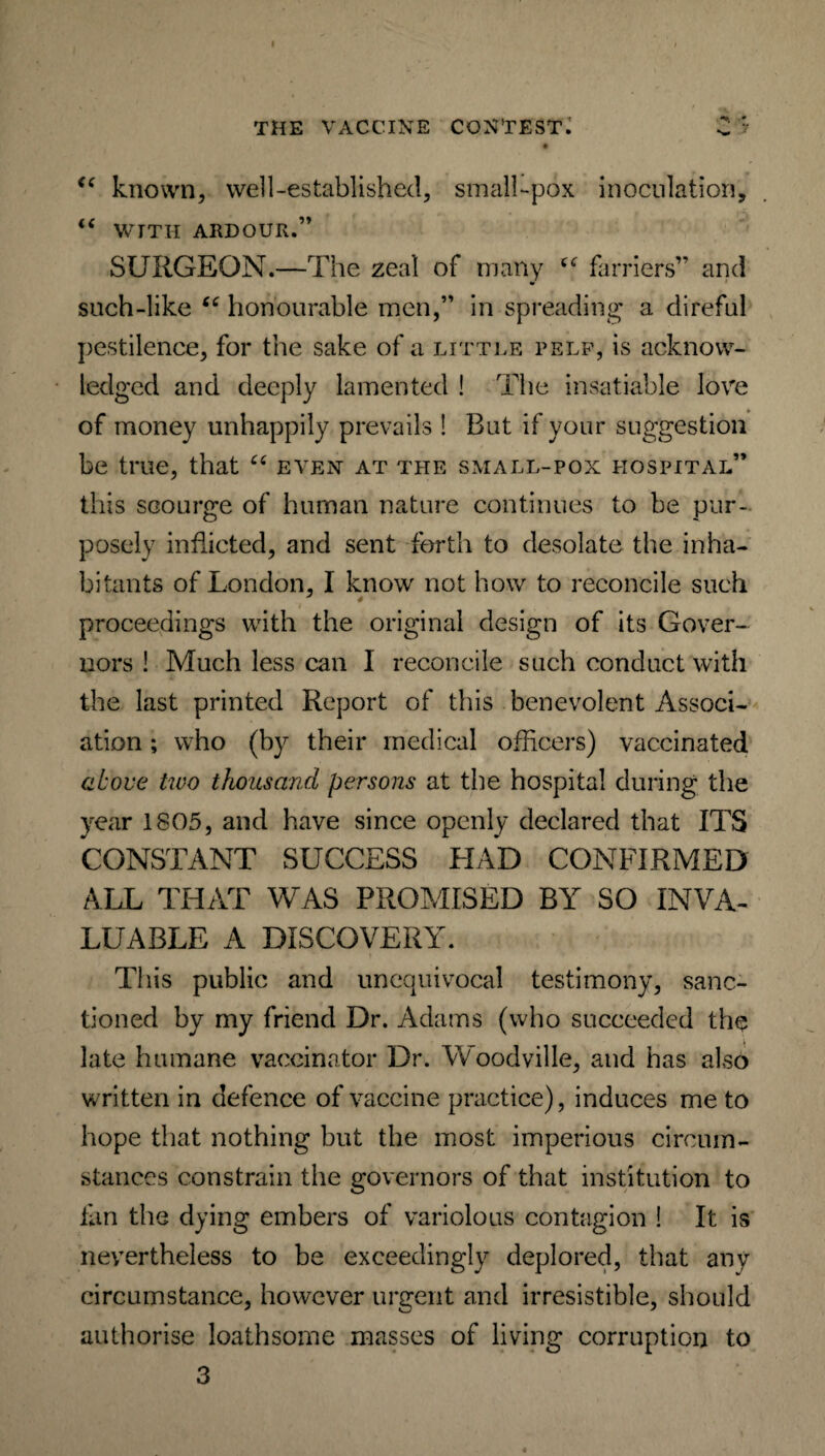 “ known, well-established, small-pox inoculation, “ WITH ARDOUR.” SURGEON.—The zeal of many farriers” and such-like “ honourable men,” in spreading a direful pestilence, for the sake of a little pelf, is acknow¬ ledged and deeply lamented ! The insatiable love of money unhappily prevails ! Rut if your suggestion be true, that “ even at the small-pox hospital” this scourge of human nature continues to be pur¬ posely inflicted, and sent forth to desolate the inha¬ bitants of London, I know not how to reconcile such J 4 proceedings with the original design of its Gover¬ nors ! Much less can I reconcile such conduct with the last printed Report of this benevolent Associ¬ ation ; who (by their medical officers) vaccinated above two thousand persons at the hospital during the year 1805, and have since openly declared that ITS CONSTANT SUCCESS HAD CONFIRMED ALL THAT WAS PROMISED BY SO INVA¬ LUABLE A DISCOVERY. This public and unequivocal testimony, sanc¬ tioned by my friend Dr. Adams (who succeeded the late humane vaccinator Dr. Woodville, and has also written in defence of vaccine practice), induces me to hope that nothing but the most imperious circum¬ stances constrain the governors of that institution to fan the dying embers of variolous contagion ! It is nevertheless to be exceedingly deplored, that any circumstance, however urgent and irresistible, should authorise loathsome masses of living corruption to 3