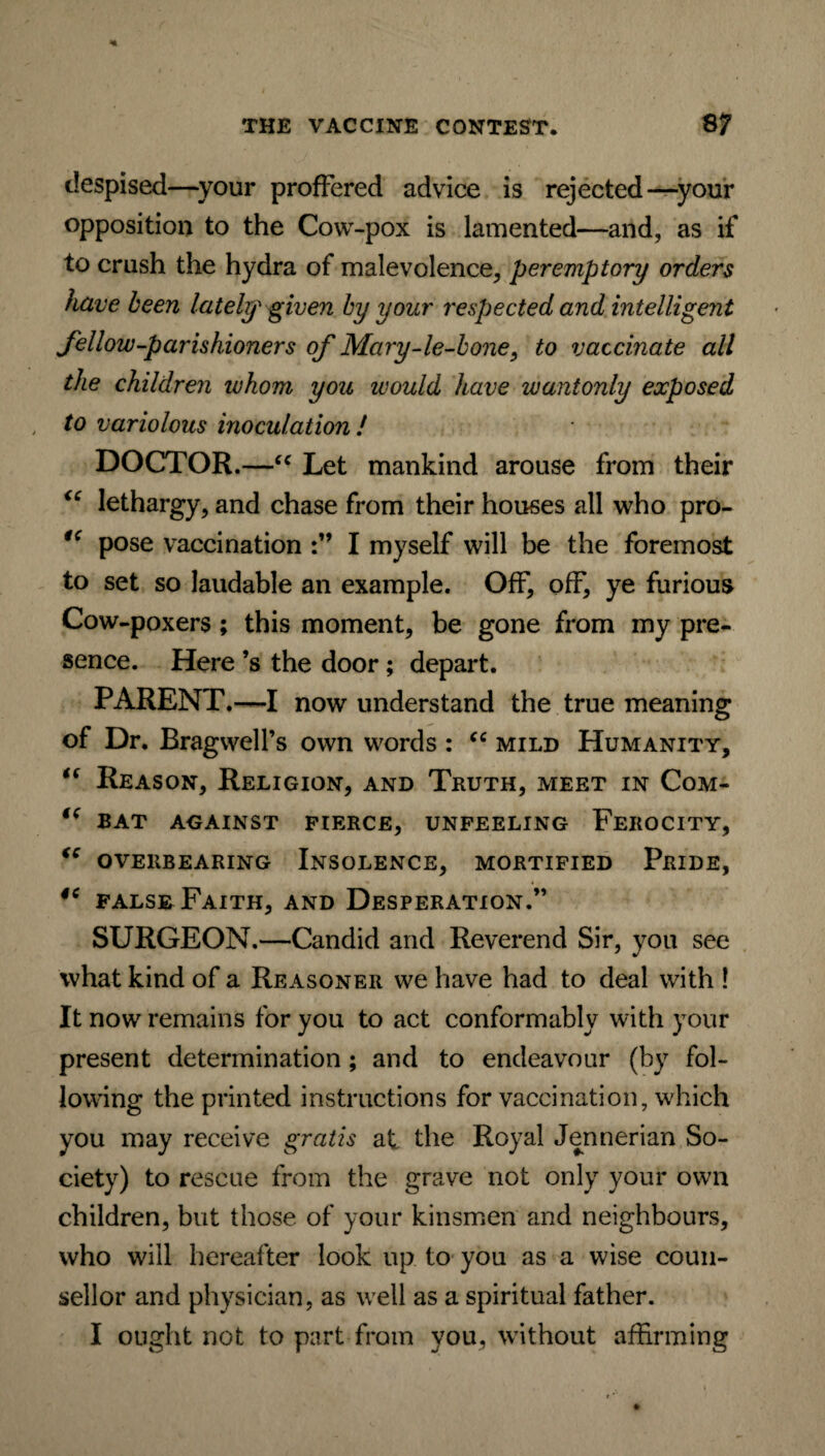despised—your proffered advice is rejected—your opposition to the Cow-pox is lamented—and, as if to crush the hydra of malevolence, peremptory orders have been lately given by your respected and intelligent fellow-parishioners of Mary-le-bone, to vaccinate all the children ivhom you would have wantonly exposed to variolous inoculation ! DOCTOR.—“ Let mankind arouse from their “ lethargy, and chase from their houses all who pro- tc pose vaccination I myself will be the foremost to set so laudable an example. Off, off, ye furious Cow-poxers ; this moment, be gone from my pre¬ sence. Here’s the door; depart. PARENT.—I now understand the true meaning of Dr. BragwelPs own words : “ mild Humanity, “ Reason, Religion, and Truth, meet in Com- te BAT AGAINST PIERCE, UNFEELING FEROCITY, “ OVERBEARING INSOLENCE, MORTIFIED PRIDE, 46 false Faith, and Desperation.” SURGEON.—Candid and Reverend Sir, you see what kind of a Reasoner we have had to deal with ! It now remains for you to act conformably with your present determination; and to endeavour (by fol¬ lowing the printed instructions for vaccination, which you may receive gratis at the Royal Jennerian So¬ ciety) to rescue from the grave not only your own children, but those of your kinsmen and neighbours, who will hereafter look up to you as a wise coun¬ sellor and physician, as well as a spiritual father. I ought not to part from you, without affirming