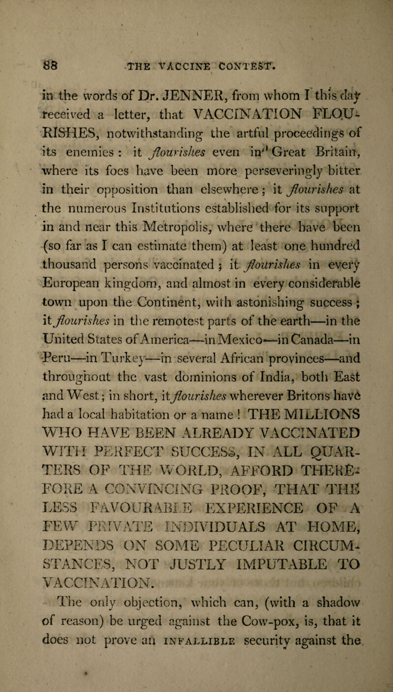 in the words of Dr. JENNER, from whom I this day received a letter, that VACCINATION FLOU¬ RISHES, notwithstanding the artful proceedings of its enemies : it flourishes even in'* Great Britain, where its foes have been more perseveringly bitter in their opposition than elsewhere ; it flourishes at the numerous Institutions established for its support in and near this Metropolis, where there have been (so far as I can estimate them) at least one hundred thousand persons vaccinated ; it flourishes in every European kingdom, and almost in every considerable town upon the Continent, with astonishing success ; it flourishes in the remotest parts of the earth—in the United States of America—in Mexico—in Canada—in Peru—in Turkey—in several African provinces—and throughout the vast dominions of India, both East and West; in short, it flourishes wherever Britons have had a local habitation or a name ! THE MILLIONS WHO HAVE BEEN ALREADY VACCINATED WITH TERS FORE LESS FEW DEPE PERFECT SUCCESS, IN ALL QUAR- OF THE WORLD, AFFORD THERE* A CONVINCING PROOF, THAT THE FAVOURABLE EXPERIENCE OF A PRIVATE INDIVIDUALS AT HOME, NDS ON SOME PECULIAR CIRCUM* STANCES, NOT JUSTLY IMPUTABLE TO VACCINATION. The only objection, which can, (with a shadow of reason) be urged against the Cow-pox, is, that it does not prove an infallible security against the.