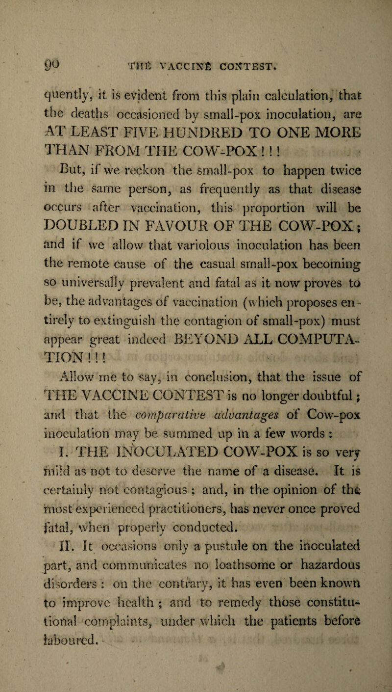 quently, it is evident from this plain calculation, that the deaths occasioned by small-pox inoculation, are AT LEAST FIVE HUNDRED TO ONE MORE THAN FROM THE COW-POX ! !! But, if we reckon the small-pox to happen twice in the same person, as frequently as that disease occurs after vaccination, this proportion will be DOUBLED IN FAVOUR OF THE COW-POX; and if we allow that variolous inoculation has been the remote cause of the casual small-pox becoming so universally prevalent and fatal as it now proves to be, the advantages of vaccination (which proposes en¬ tirely to extinguish the contagion of small-pox) must appear great indeed BEYOND ALL COMPUTA¬ TION M ! Allow me to say, in conclusion, that the issue of THE VACCINE CONTEST is no longer doubtful; and that the comparative advantages of Cow-pox inoculation may be summed up in a few words : I. THE INOCULATED COW-POX is so very mild as not to deserve the name of a disease. It is certainly not contagious ; and, in the opinion of the most experienced practitioners, has never once proved fatal, when properly conducted. II. It occasions only a pustule on the inoculated part, and communicates no loathsome or hazardous disorders : on the contrary, it has even been known to improve health ; and to remedy those constitu¬ tional complaints, under which the patients before laboured.