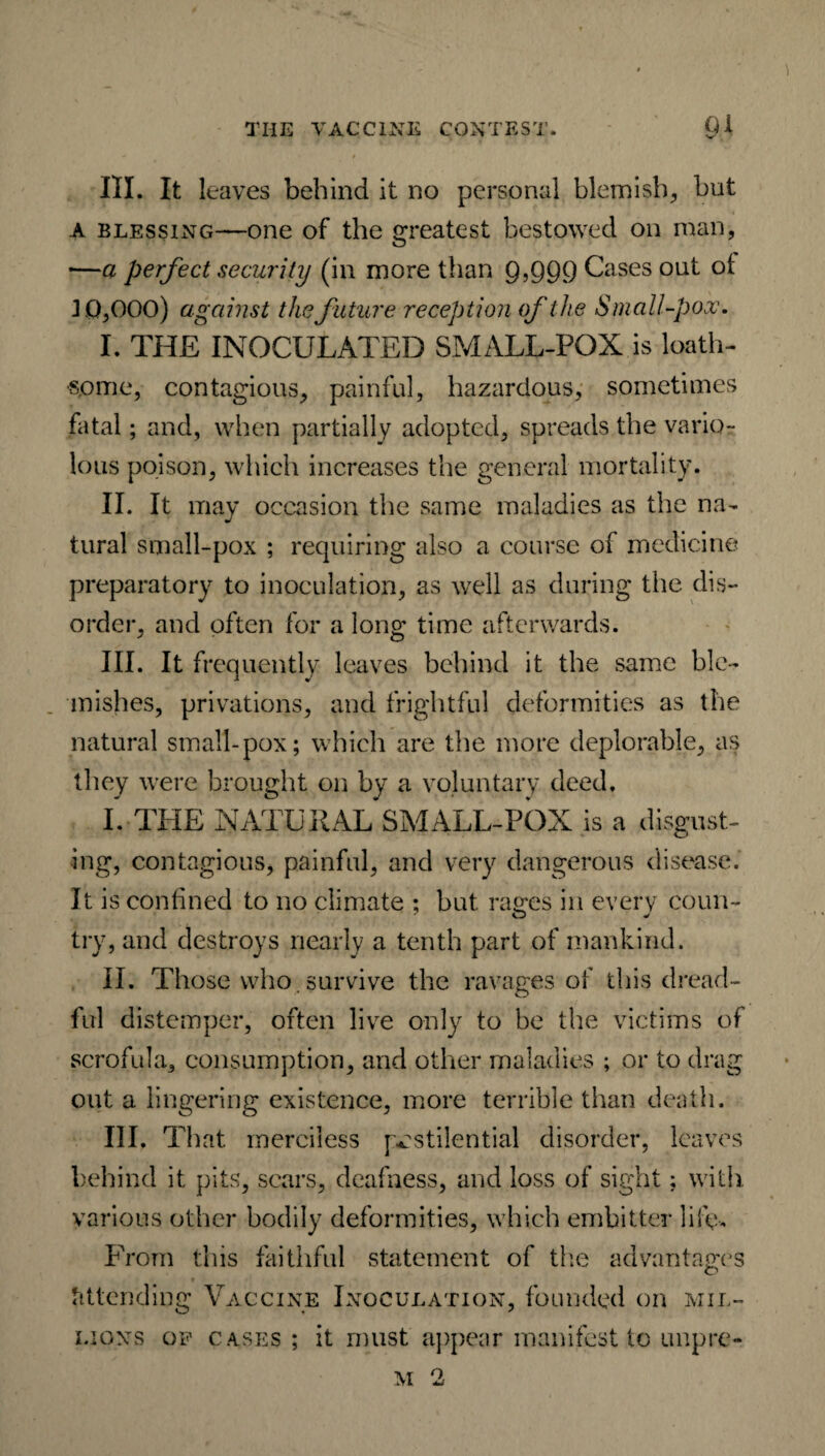 III. It leaves behind it no personal blemish, but a blessing—one of the greatest bestowed on man, —a perfect security (in more than 9,999 Cases out ol J 0,000) against the future reception of the Small-pox. I. THE INOCULATED SMALL-POX is loath¬ some, contagious, painful, hazardous, sometimes fatal; and, when partially adopted, spreads the vario¬ lous poison, which increases the general mortality. II. It may occasion the same maladies as the na¬ tural small-pox ; requiring also a course of medicine preparatory to inoculation, as well as during the dis¬ order, and often for a long time afterwards. III. It frequently leaves behind it the same ble¬ mishes, privations, and frightful deformities as the natural small-pox; which are the more deplorable, as they were brought on by a voluntary deed. I. THE NATURAL SMALL-POX is a disgust¬ ing, contagious, painful, and very dangerous disease. It is confined to no climate ; but rages in every coun- try, and destroys nearly a tenth part of mankind. II. Those who . survive the ravages of this dread¬ ful distemper, often live only to be the victims of scrofula, consumption, and other maladies ; or to drag out a lingering existence, more terrible than death. III. That merciless pestilential disorder, leaves behind it pits, scars, deafness, and loss of sight; with various other bodily deformities, which embitter life-. From this faithful statement of the advantages attending Vaccine Inoculation, founded on mil¬ lions op cases ; it must appear manifest to unpre- M 2