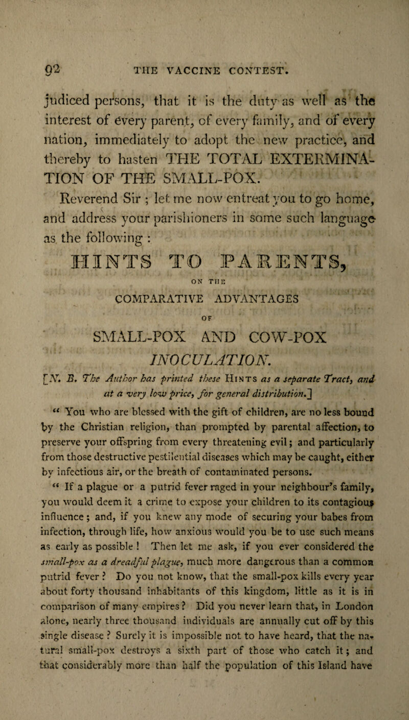 / 9*2 THE VACCINE CONTEST. judiced persons, that it is the duty as well as the interest of every parent, of every family, and of every nation, immediately to adopt the new practice, and thereby to hasten THE TOTAL EXTERMINA¬ TION OF THE SMALL-POX. Reverend Sir ; let me now entreat you to go home, and address your parishioners in some such language as the following : HINTS TO PARENTS, ON THE COMPARATIVE ADVANTAGES OF SMALL-POX AND COW-POX INOCULATION. [X. B. The Author has printed these Hints as a separate Tract, and at a very lova price, for general distribution. J u You who are blessed with the gift of children, are no less bound by the Christian religion, than prompted by parental affection, to preserve your offspring from every threatening evil; and particularly from those destructive pestilential diseases which may be caught, either by infectious air, or the breath of contaminated persons. “ If a plague or a putrid fever raged in your neighbour’s family, you would deem it a crime to expose your children to its contagious influence ; and, if you knew any mode of securing your babes from infection, through life, how anxious would you be to use such means as early as possible ! Then let me ask, if you ever considered the small-pox as a dreadful plague, much more dangerous than a common putrid fever ? Do you not know, that the small-pox kills every year about forty thousand inhabitants of this kingdom, little as it is in comparison of many empires ? Did you never learn that, in London alone, nearly three thousand individuals are annually cut off by this single disease ? Surely it is impossible not to have heard, that the na» tural small-pox destroys a sixth part of those who catch it; and that considerably more than half the population of this Island have