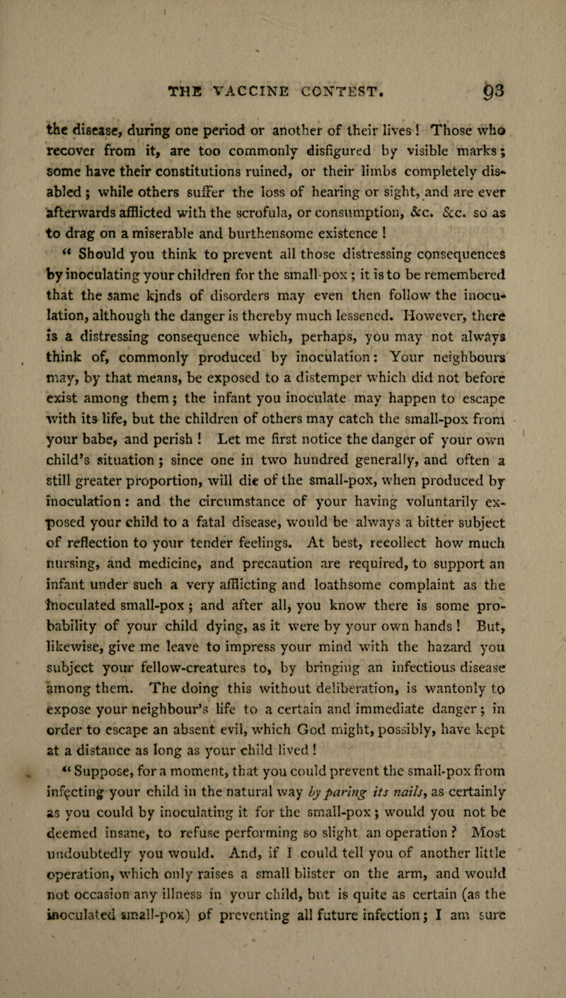 I THE VACCINE CONTEST. 03 the disease, during one period or another of their lives ! Those who recover from it, are too commonly disfigured by visible marks; some have their constitutions ruined, or their limbs completely dis¬ abled ; while others suffer the loss of hearing or sight, and are ever afterwards afflicted with the scrofula, or consumption, &c. See. so as to drag on a miserable and burthensome existence ! “ Should you think to prevent all those distressing consequences by inoculating your children for the small pox; it is to be remembered that the same kinds of disorders may even then follow the inocu¬ lation, although the danger is thereby much lessened. However, there is a distressing consequence which, perhaps, you may not always think of, commonly produced by inoculation: Your neighbours may, by that means, be exposed to a distemper which did not before exist among them; the infant you inoculate may happen to escape with its life, but the children of others may catch the small-pox front your babe, and perish ! Let me first notice the danger of your own child’s situation ; since one in two hundred generally, and often a still greater proportion, will die of the small-pox, when produced by inoculation: and the circumstance of your having voluntarily ex¬ posed your child to a fatal disease, would be always a bitter subject of reflection to your tender feelings. At best, recollect how much nursing, and medicine, and precaution are required, to support an infant under such a very afflicting and loathsome complaint as the Inoculated small-pox; and after all, you know there is some pro¬ bability of your child dying, as it were by your own hands ! But, likewise, give me leave to impress your mind with the hazard you subject your fellow-creatures to, by bringing an infectious disease among them. The doing this without deliberation, is wantonly to expose your neighbour’s life to a certain and immediate danger ; in order to escape an absent evil, which God might, possibly, have kept at a distance as long as your child lived ! 4‘ Suppose, for a moment, that you could prevent the small-pox from infecting your child in the natural way by paring its nails, as certainly as you could by inoculating it for the small-pox ; would you not be deemed insane, to refuse performing so slight an operation ? Most undoubtedly you would. And, if I could tell you of another little operation, which only raises a small blister on the arm, and would not occasion any illness in your child, but is quite as certain (as the inoculated small-pox) pf preventing all future infection; I am sure