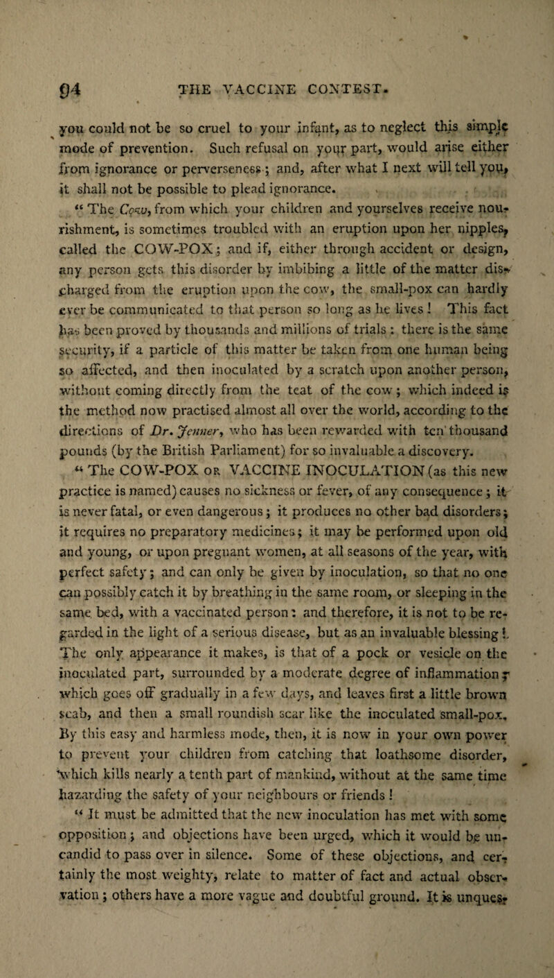 you could not be so cruel to your infant, as to neglect this ai-mpjc mode of prevention. Such refusal on your part, would arise either from ignorance or perverseness ; and, after what I next will tell yoy> it shall not be possible to plead ignorance. “ The Cow, from which your children and yourselves receive nou¬ rishment, is sometimes troubled with an eruption upon her nipples^ called the COW-POX; and if, either through accident or design, any person gets this disorder by imbibing a little of the matter dis-v charged from the eruption upon the cow, the small-pox can hardly ever be communicated to that person so long as he lives ! This fact has been proved by thousands and millions of trials : there is the same security, if a particle of this matter be taken from one human being so affected, and then inoculated by a scratch upon another person, without coming directly from the teat of the cow ; which indeed is the method now practised almost all over the world, according to the directions of Dr. \Jenner, who has been rewarded with ten thousand pounds (by the British Parliament) for so invaluable a discovery. « The COW-POX or VACCINE INOCULATION (as this new practice is named) causes no sickness or fever, of any consequence ; it is never fatal, or even dangerous; it produces no other bad disorders; it requires no preparatory medicines; it may be performed upon old and young, or upon pregnant women, at all seasons of the year, with perfect safety; and can only be given by inoculation, so that no one can possibly catch it by breathing in the same room, or sleeping in the same bed, with a vaccinated person: and therefore, it is not to be re¬ garded in the light of a serious disease, but as an invaluable blessing L The only appearance it makes, is that of a pock or vesicle on the inoculated part, surrounded by a moderate degree of inflammation y which goes off gradually in a few days, and leaves first a little brown scab, and then a small roundish scar like the inoculated small-pox. By this easy and harmless mode, then, it is now in your own power to prevent your children from catching that loathsome disorder, Vhich kills nearly a tenth part of mankind, without at the same time hazarding the safety of your neighbours or friends ! M It must be admitted that the new inoculation has met with some opposition; and objections have been urged, which it would bjs un- candid to pass over in silence. Some of these objections, and. cer¬ tainly the most weighty, relate to matter of fact and actual obser¬ vation ; others have a more vague and doubtful ground. It is unque$*