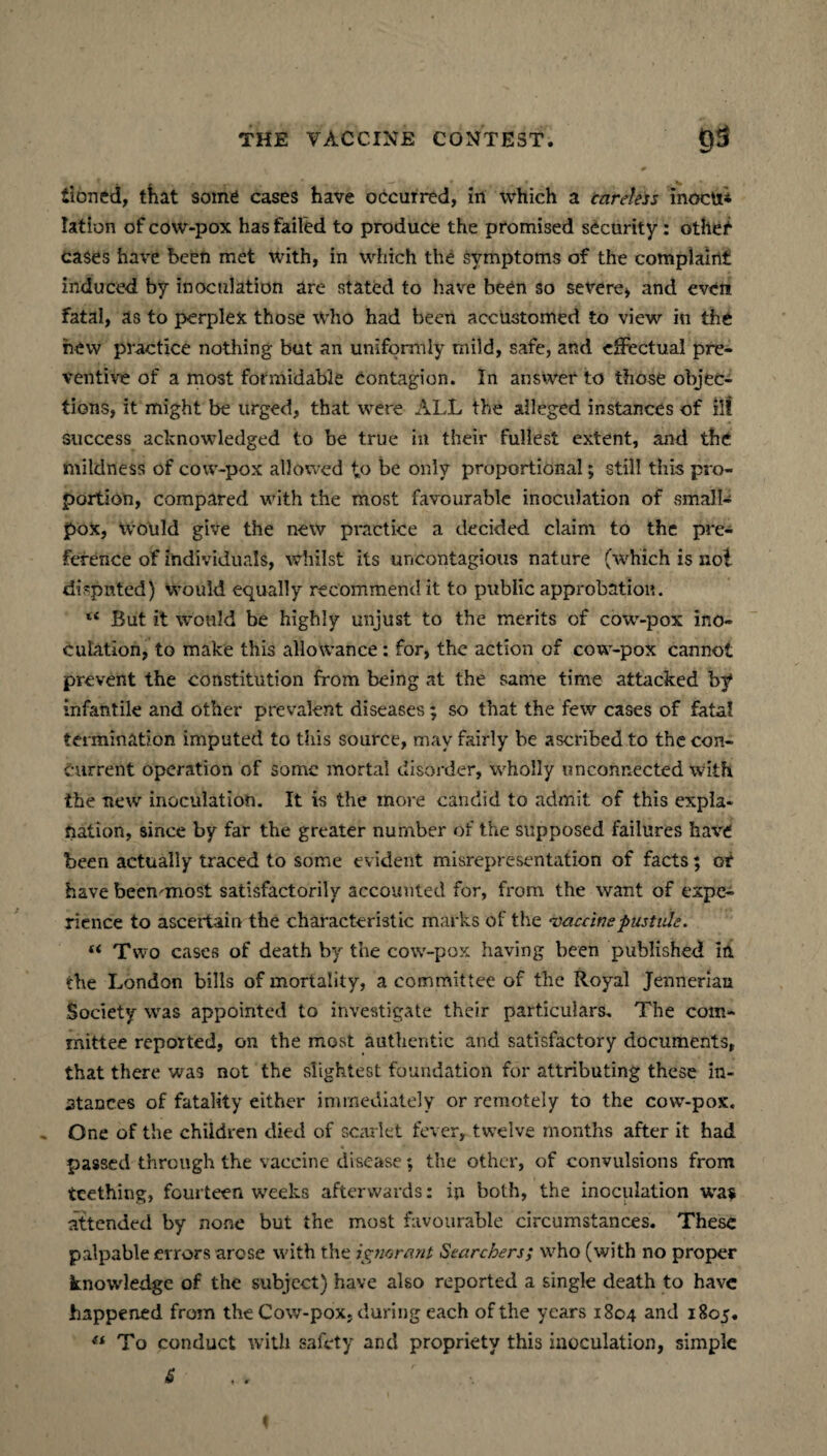 tioned, that some cases have occurred, in which a careless inocu* Iation of cow-pox has failed to produce the promised security: othef cases have been met with, in which the symptoms of the complaint induced by inoculation are stated to have been so severe* and even fatal, as to perplex those who had been accustomed to view in the hew practice nothing but an uniformly mild, safe, and effectual pre¬ ventive of a most formidable contagion. In answer to those objec¬ tions, it might be urged, that were ALL the alleged instances of ill success acknowledged to be true in their fullest extent, and the mildness of cow-pox allowed to be only proportional; still this pro¬ portion, compared with the most favourable inoculation of small¬ pox, would give the new practice a decided claim to the pre¬ ference of individuals, whilst its uncontagious nature (which is no! disputed) would equally recommend it to public approbation. “ But it would be highly unjust to the merits of cow-pox ino¬ culation, to make this allowance: for, the action of cow-pox cannot prevent the constitution from being at the same time attacked by infantile and other prevalent diseases; so that the few cases of fatal termination imputed to this source, may fairly be ascribed to the con¬ current operation of some mortal disorder, wholly unconnected with the new inoculation. It is the more candid to admit of this expla¬ nation, since by far the greater number of the supposed failures have been actually traced to some evident misrepresentation of facts; of have beemmost satisfactorily accounted for, from the want of expe¬ rience to ascertain the characteristic marks of the vaccine pustule. (i Two cases of death by the cow-pox having been published in the London bills of mortality, a committee of the Royal Jenneriau Society was appointed to investigate their particulars. The com¬ mittee reported, on the most authentic and satisfactory documents, that there was not the slightest foundation for attributing these in¬ stances of fatality either immediately or remotely to the cow-pox. One of the children died of scarlet fever, twelve months after it had passed through the vaccine disease; the other, of convulsions from teething, fourteen weeks afterwards: in both, the inoculation wa$ attended by none but the most favourable circumstances. These palpable errors arose with the ignorant Searchers; who (with no proper knowledge of the subject) have also reported a single death to have happened from the Cow-pox, during each of the years 1804 and 1805. « To conduct with safety and propriety this inoculation, simple & , , r