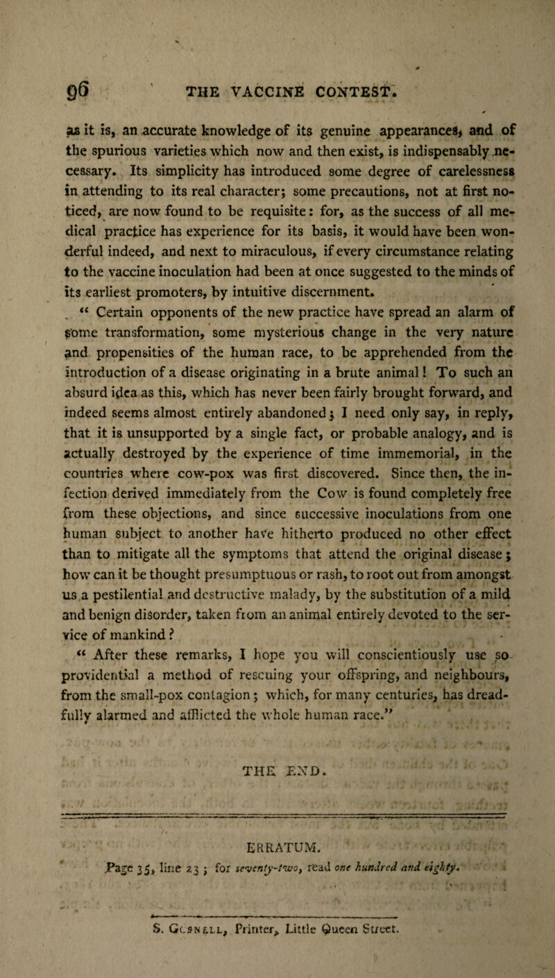 «ls it is, an accurate knowledge of its genuine appearances* and of the spurious varieties which now and then exist, is indispensably ne¬ cessary. Its simplicity has introduced some degree of carelessness in attending to its real character; some precautions, not at first no¬ ticed, are now found to be requisite: for, as the success of all me¬ dical practice has experience for its basis, it would have been won¬ derful indeed, and next to miraculous, if every circumstance relating to the vaccine inoculation had been at once suggested to the minds of its earliest promoters, by intuitive discernment. “ Certain opponents of the new practice have spread an alarm of some transformation, some mysterious change in the very nature and propensities of the human race, to be apprehended from the introduction of a disease originating in a brute animal! To such an absurd idea as this, which has never been fairly brought forward, and indeed seems almost entirely abandoned ; I need only say, in reply, that it is unsupported by a single fact, or probable analogy, and is actually destroyed by the experience of time immemorial, in the countries where cow-pox was first discovered. Since then, the in¬ fection derived immediately from the Cow is found completely free from these objections, and since successive inoculations from one human subject to another have hitherto produced no other effect than to mitigate all the symptoms that attend the original disease; how can it be thought presumptuous or rash, to root out from amongst us ,a pestilential and destructive malady, by the substitution of a mild and benign disorder, taken from an animal entirely devoted to the ser¬ vice of mankind ? u After these remarks, I hope you will conscientiously use so providential a method of rescuing your offspring, and neighbours, from the small-pox contagion ; which, for many centuries, has dread¬ fully alarmed and afflicted the whole human raced' THE END. ERRATUM. Tare 35, line Z3 j for seventy-two, read one hundred and eighty.