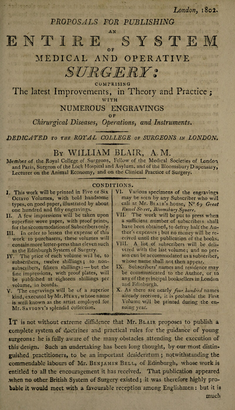 London, 180 2* -PROPOSALS FOR PUBLISP1ING AN ENTIRE SYSTEM OF MEDICAL AND OPERATIVE G* It COMPRISING The latest Improvements, in Theory and Practice ; WITH NUMEROUS ENGRAVINGS OF Chirurgical Diseases, Operations, and Instruments. DEDICATED to the ROYAL COLLEGE of SURGEONS in LONDON. By WILLIAM BLAIR, A. M. Member of the Royal College of Surgeons, Fellow of the Medical Societies of London and Paris, Surgeon of the Lock Hospital and Asylum, and of the Bloomsbury Dispensary, Lecturer on the Animal Economy, and on the Clinical Practice of Surgery. I. This work will be printed in Five or Six Octavo Volumes, with bold handsome types, on good paper, illustrated by about one hundred and fifty engravings. II. A few impressions will be taken upon superfine wove paper, with proof prints, for the accommodationof Subscribers only. III. in order to lessen the expense of this work to purchasers, these volumes will contain more letter-press than eleven such as the Edinburgh System of Surgery. IV. The price of each volume will be, to subscribers, twelve shillings; to non- subsciibers, fifteen shillings: — but the fine impressions, with proof plates, will be published at eighteen shillings pet- volume, in boards. V. The engravings will be of a superior kind, executed by Mr.HERV, whose name is well known as the artist employed for Mr. Sav igny’s splendid collection. - Various specimens of the engravings may be seen by any Subscriber who will call at Mr. Bi.air’s house, N° 69 Great Russel Street, Bloomsbury Square. VII. The work will be put to press when a sufficient number of subscribe! s shall have been obtained, to defray half the Au¬ thor’s expenses ; but no money will be re¬ ceived until the publication of the books. VIII. A list of subscribers will be deli¬ vered with the last volume; and no per¬ son can be accommodated as a subscriber, whose name shall not then appear. IX. Subscribers’ names and residence may be communicated to the Author, or ta any of the pi incipal booksellers in London and Edinburgh. X. As there are nearly four hundred names already received, it is probable the First Volume will be printed during the en¬ suing year. CONDITIONS. VI. It is not without extreme diffidence that Mr. Blair proposes to publish a complete system of dpetrines and practical rules for the guidance of young surgeons: he is fully aware of the many obstacles attending the execution of this design. Such an undertaking has been long thought, by our most distin¬ guished practitioners, to be an important desideratum; notwithstanding the commendable labours of Mr. Benjamin Bell, of Edinburgh, whose work is entitled to all the encouragement it has received. That publication appeared .when no other British System of Surgery existed; it was therefore highly pro¬ bable it would meet with a favourable reception among Englishmen: but it is much