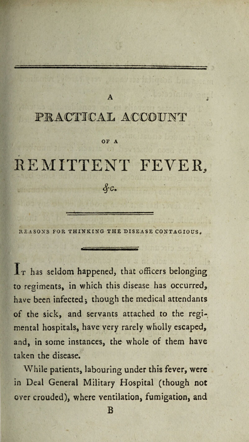 A PRACTICAL ACCOUNT OF A REMITTENT FEVER, 4'c- REASONS FOR THINKING THE DISEASE CONTAGIOUS, It has seldom happened, that officers belonging to regiments, in which this disease has occurred, have been infected* though the medical attendants of the sick, and servants attached to the regi¬ mental hospitals, have very rarely wholly escaped, and, in some instances, the whole of them have taken the disease. While patients, labouring under this fever, were in Deal General Military Hospital (though not over crouded), where ventilation, fumigation, and B