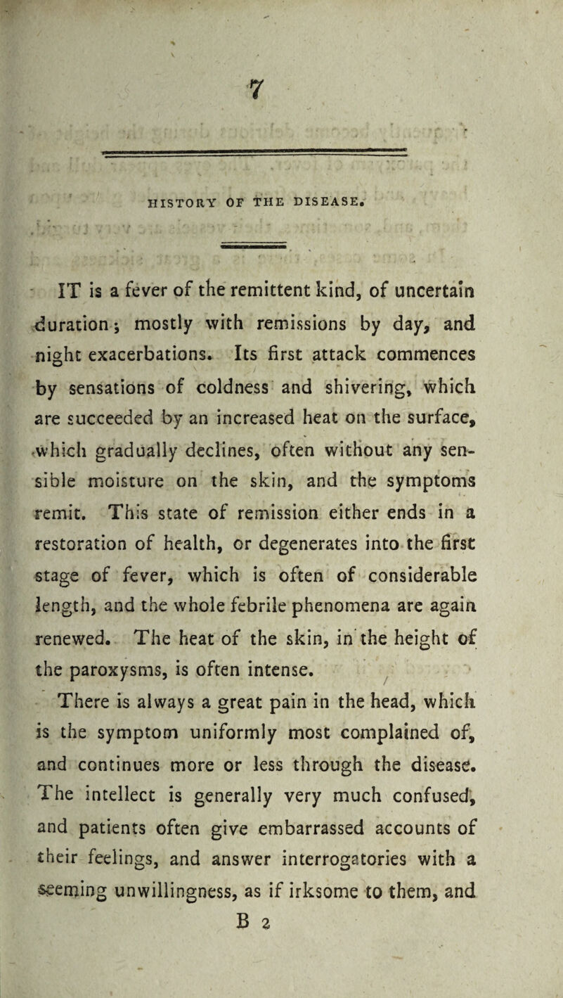 HISTORY OF THE DISEASE. IT is a fever of the remittent kind, of uncertain duration; mostly with remissions by day, and night exacerbations. Its first attack commences by sensations of coldness and shivering, which are succeeded by an increased heat on the surface, which gradually declines, often without any sen¬ sible moisture on the skin, and the symptoms remit. This state of remission either ends in a restoration of health, or degenerates into the first stage of fever, which is often of considerable length, and the whole febrile phenomena are again renewed. The heat of the skin, in the height of the paroxysms, is often intense. There is always a great pain in the head, which is the symptom uniformly most complained of, and continues more or less through the disease. The intellect is generally very much confused, and patients often give embarrassed accounts of their feelings, and answer interrogatories with a seeming unwillingness, as if irksome to them, and B 2