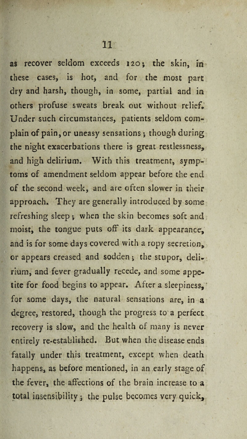 as recover seldom exceeds 120; the skin, in these cases, is hot, and for the most part dry and harsh, though, in some, partial and in others profuse sweats break out without relief. Under such circumstances, patients seldom com¬ plain of pain, or uneasy sensations •, though during the night exacerbations there is great restlessness, and high delirium. With this treatment, symp¬ toms of amendment seldom appear before the end of the second week, and are often slower in their approach. They are generally introduced by some refreshing sleep *, when the skin becomes soft and moist, the tongue puts off its dark appearance, and is for some days covered with a ropy secretion, or appears creased and sodden; the stupor, deli¬ rium, and fever gradually recede, and some appe¬ tite for food begins to appear. After a sleepiness,* for some days, the natural sensations are, in a degree, restored, though the progress to a perfect recovery is slow, and the health of many is never entirely re-established. But when the disease ends fatally under this treatment, except when death happens, as before mentioned, in an early stage of the fever, the affections of the brain increase to a total insensibility \ the pulse becomes very quick.