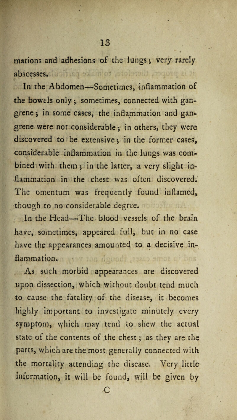 mations and adhesions of the lungs; very rarely abscesses. In the Abdomen—Sometimes, inflammation of the bowels only; sometimes, connected with gan¬ grene; in some cases, the inflammation and gan¬ grene were not considerable; in others, they were discovered to be extensive; in the former cases, considerable inflammation in the lungs was com¬ bined with them ; in the latter, a very slight in¬ flammation in the chest was often discovered. The omentum was frequently found inflamed, though to no considerable degree. In the Plead—The blood vessels of the brain have, sometimes, appeared full, but in no case have the appearances amounted to a decisive in¬ flammation. As such morbid appearances are discovered upon dissection, which without doubt tend much to cause the fatality of the disease, it becomes highly important to investigate minutely every symptom, which may tend to shew the actual state of the contents of the chest; as they are the parts, which are the most generally connected with the mortality attending the disease. Very little information, it will be found, will be given by C