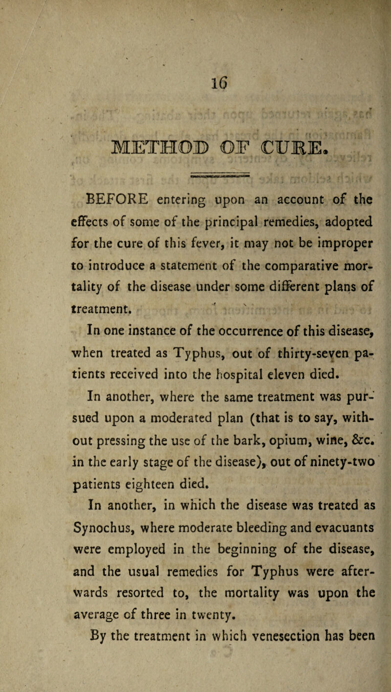 BEFORE entering upon an account of the effects of some of the principal remedies, adopted for the cure of this fever, it may not be improper to introduce a statement of the comparative mor¬ tality of the disease under some different plans of treatment. In one instance of the occurrence of this disease, when treated as Typhus, out of thirty-seven pa¬ tients received into the hospital eleven died. In another, where the same treatment was pur¬ sued upon a moderated plan (that is to say, with¬ out pressing the use of the bark, opium, wine, &c. in the early stage of the disease), out of ninety-two patients eighteen died. In another, in which the disease was treated as Synochus, where moderate bleeding and evacuants were employed in the beginning of the disease, and the usual remedies for Typhus were after¬ wards resorted to, the mortality was upon the average cf three in twenty. By the treatment in which venesection has been