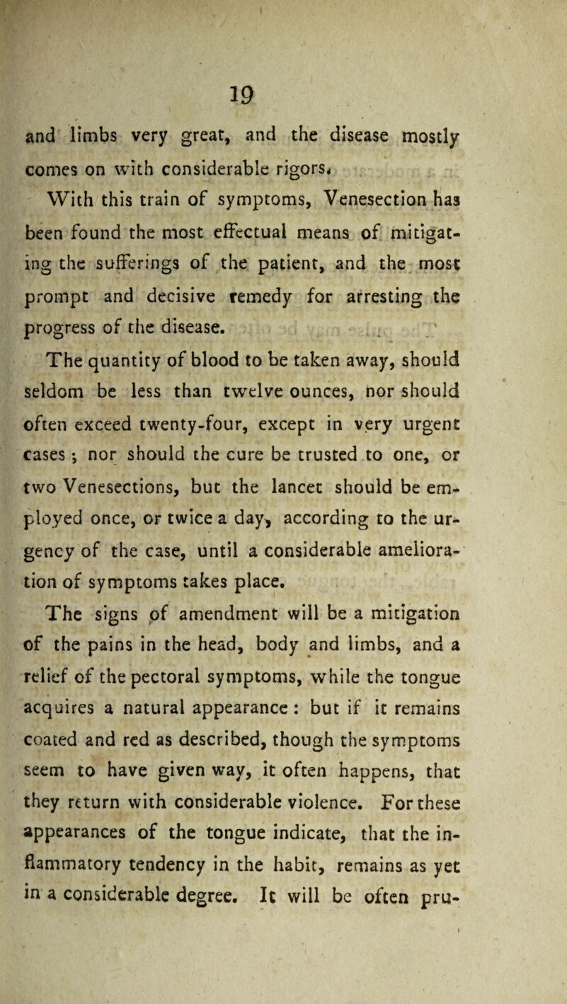 and limbs very great, and the disease mostly comes on with considerable rigors. With this train of symptoms, Venesection has been found the most effectual means of mitigat¬ ing the sufferings of the patient, and the most prompt and decisive remedy for arresting the progress of the disease. The quantity of blood to be taken away, should seldom be less than twelve ounces, nor should often exceed twenty-four, except in very urgent cases ; nor should the cure be trusted to one, or two Venesections, but the lancet should be em¬ ployed once, or twice a day, according to the ur¬ gency of the case, until a considerable ameliora¬ tion of symptoms takes place. The signs of amendment will be a mitigation of the pains in the head, body and limbs, and a relief of the pectoral symptoms, while the tongue acquires a natural appearance : but if it remains coated and red as described, though the symptoms seem to have given way, it often happens, that they return with considerable violence. For these appearances of the tongue indicate, that the in¬ flammatory tendency in the habit, remains as yet in a considerable degree. It will be often pru- i