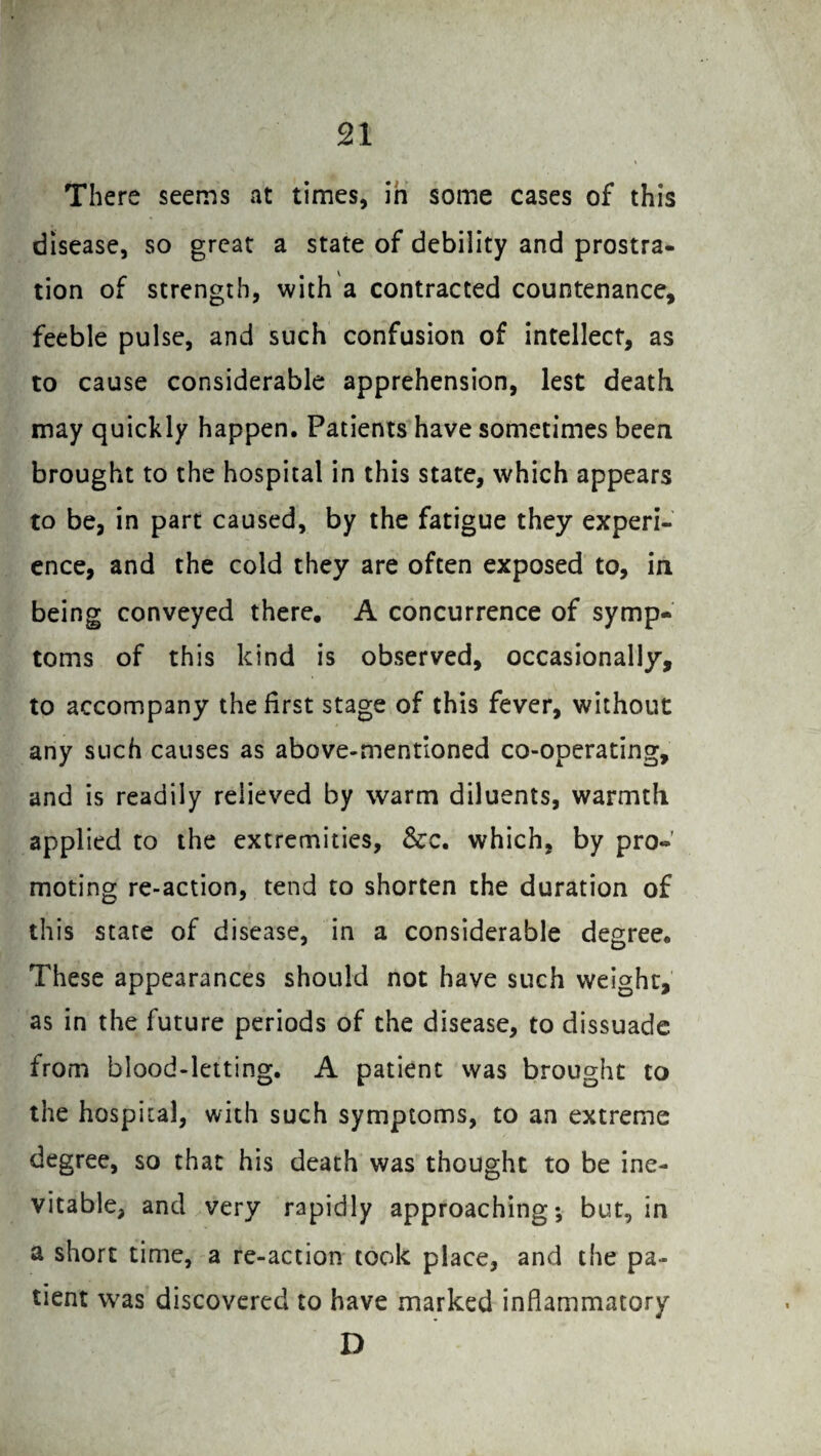 There seems at times, in some cases of this disease, so great a state of debility and prostra¬ tion of strength, with a contracted countenance, feeble pulse, and such confusion of intellect, as to cause considerable apprehension, lest death may quickly happen. Patients have sometimes been brought to the hospital in this state, which appears to be, in part caused, by the fatigue they experi¬ ence, and the cold they are often exposed to, in being conveyed there. A concurrence of symp¬ toms of this kind is observed, occasionally, to accompany the first stage of this fever, without any such causes as above-mentioned co-operating, and is readily relieved by warm diluents, warmth applied to the extremities, &c. which, by pro¬ moting re-action, tend to shorten the duration of this stare of disease, in a considerable degree. These appearances should not have such weight, as in the future periods of the disease, to dissuade from blood-letting. A patient was brought to the hospital, with such symptoms, to an extreme degree, so that his death was thought to be ine¬ vitable, and very rapidly approaching; but, in a short time, a re-action took place, and the pa¬ tient was discovered to have marked inflammatory D