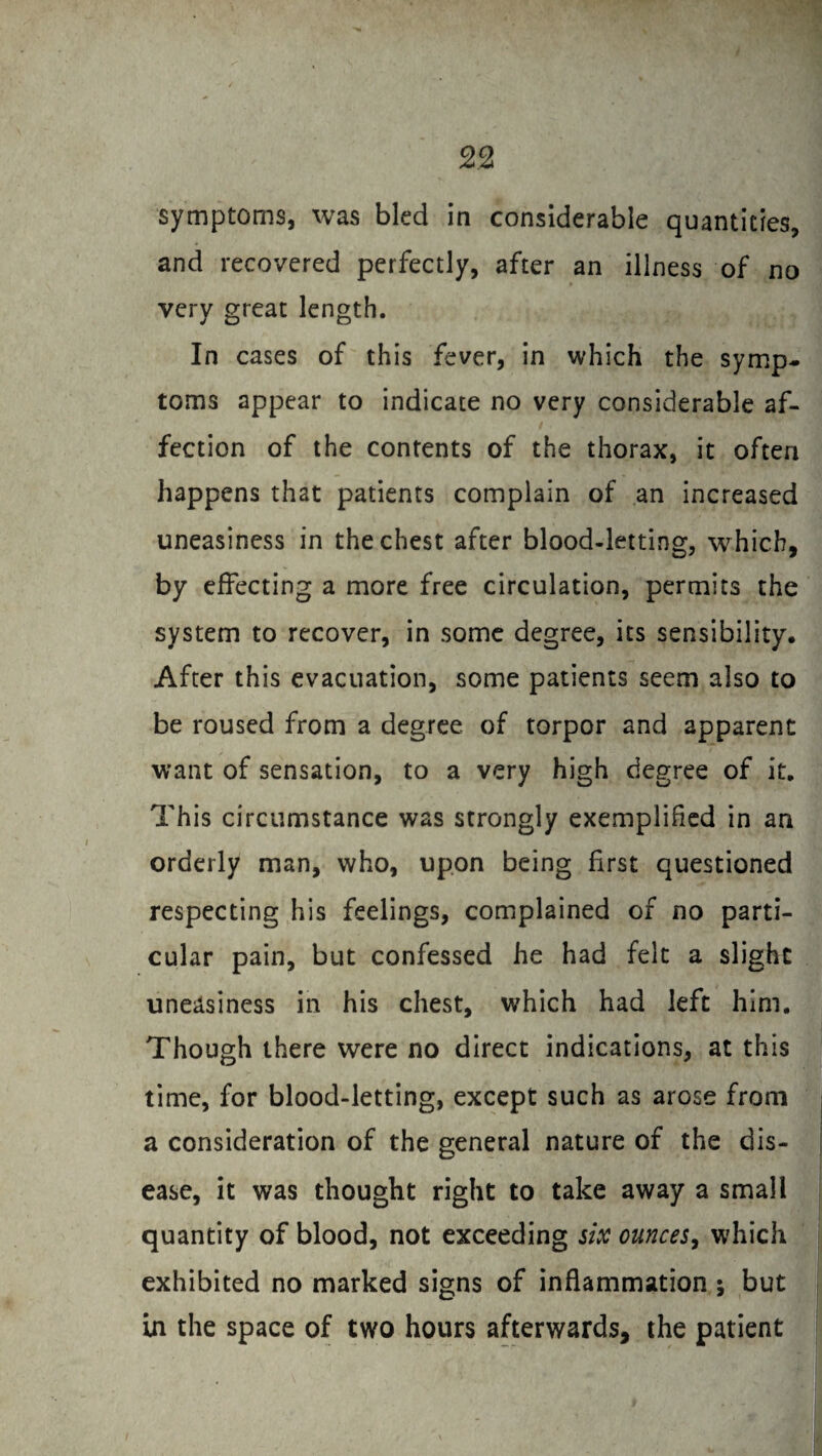 symptoms, was bled in considerable quantities, and recovered perfectly, after an illness of no very great length. In cases of this fever, in which the symp¬ toms appear to indicate no very considerable af¬ fection of the contents of the thorax, it often happens that patients complain of an increased uneasiness in the chest after blood-letting, which, by effecting a more free circulation, permits the system to recover, in some degree, its sensibility. After this evacuation, some patients seem also to be roused from a degree of torpor and apparent want of sensation, to a very high degree of it. This circumstance was strongly exemplified in an orderly man, who, upon being first questioned respecting his feelings, complained of no parti¬ cular pain, but confessed he had felt a slight uneasiness in his chest, which had left him. Though there were no direct indications, at this time, for blood-letting, except such as arose from a consideration of the general nature of the dis¬ ease, it was thought right to take away a small quantity of blood, not exceeding six ounces, which exhibited no marked signs of inflammation ; but in the space of two hours afterwards, the patient