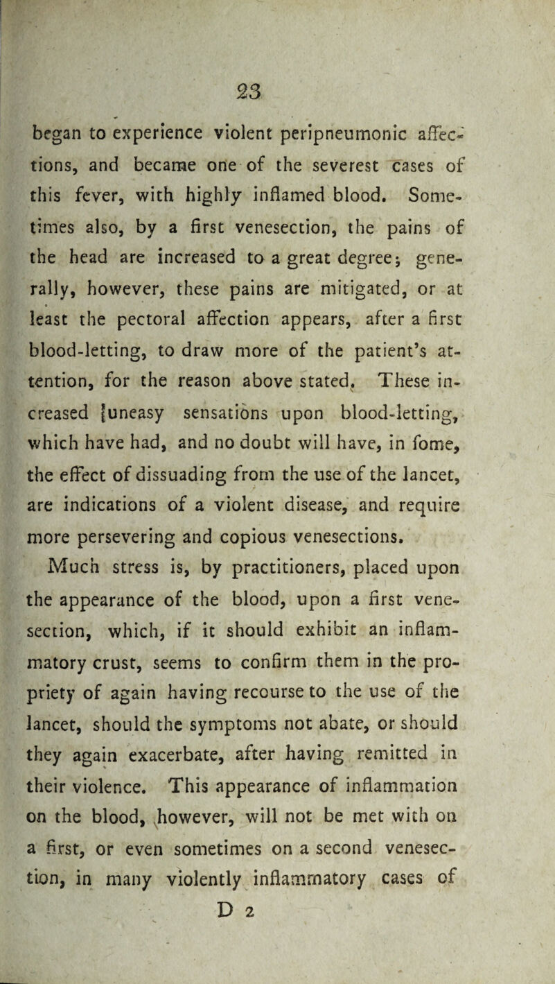 began to experience violent peripneurnonic affec¬ tions, and became one of the severest cases of this fever, with highly inflamed blood. Some¬ times also, by a first venesection, the pains of the head are increased to a great degree j gene¬ rally, however, these pains are mitigated, or at least the pectoral affection appears, after a first blood-letting, to draw more of the patient’s at¬ tention, for the reason above stated. These in- creased [uneasy sensations upon blood-letting, which have had, and no doubt will have, in fome, the effect of dissuading from the use of the lancet, are indications of a violent disease, and require more persevering and copious venesections. Much stress is, by practitioners, placed upon the appearance of the blood, upon a first vene¬ section, which, if it should exhibit an inflam¬ matory crust, seems to confirm them in the pro¬ priety of again having recourse to the use of the lancet, should the symptoms not abate, or should they again exacerbate, after having remitted in their violence. This appearance of inflammation on the blood, however, will not be met with on a first, or even sometimes on a second venesec¬ tion, in many violently inflammatory cases of D 2