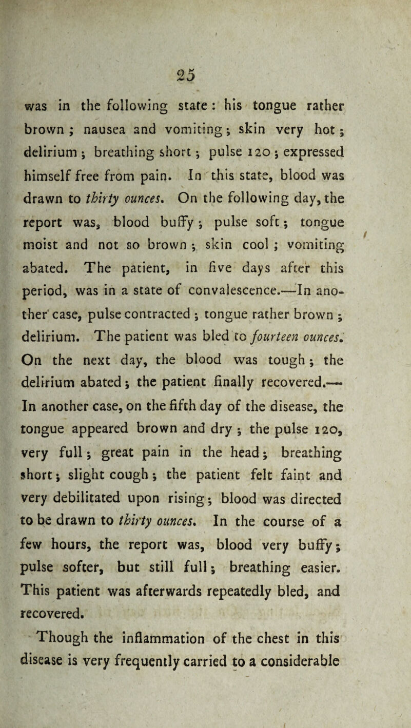 was in the following state: his tongue rather brown ; nausea and vomiting; skin very hot; delirium ; breathing short; pulse 120 ; expressed himself free from pain. In this state, blood was drawn to thirty ounces. On the following day, the report was, blood buffy *, pulse soft; tongue moist and not so brown •, skin cool ; vomiting abated. The patient, in five days after this period, was in a state of convalescence.—In ano¬ ther case, pulse contracted ; tongue rather brown ; delirium. The patient was bled to fourteen ounces. On the next day, the blood was tough; the delirium abated ; the patient finally recovered.— In another case, on the fifth day of the disease, the tongue appeared brown and dry ; the pulse 120, very full; great pain in the head; breathing short ; slight cough ; the patient felt faint and very debilitated upon rising; blood was directed to be drawn to thirty ounces. In the course of a few hours, the report was, blood very buffy; pulse softer, but still full; breathing easier. This patient was afterwards repeatedly bled, and recovered. Though the inflammation of the chest in this disease is very frequently carried to a considerable