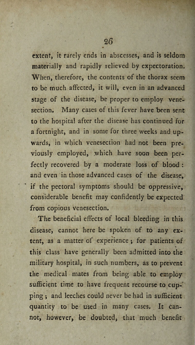 extent, it rarely ends in abscesses, and is seldom materially and rapidly relieved by expectoration. When, therefore, the contents of the thorax seem to be much affected, it will, even in an advanced stage of the disease, be proper to employ vene¬ section, Many cases of this fever have 'been sent to the hospital after the disease has continued for a fortnight, and in some for three weeks and up¬ wards, in which venesection had not been pre¬ viously employed, .which have soon been per- ♦ fectly recovered by a moderate loss of blood : and even in those advanced cases of the disease, if the pectoral symptoms should be oppressive, considerable benefit may confidently be expected from copious venesection. The beneficial effects of local bleeding in this disease, cannot here be spoken of to any ex¬ tent, as a matter of experience ; for patients of 4l this class have generally been admitted into the military hospital, in such numbers, as to prevent the medical mates from being able to employ sufficient time to have frequent recourse to cup¬ ping; and leeches could never be had in sufficient * quantity to be used in many cases. It can- not, however, be doubted, that much benefit