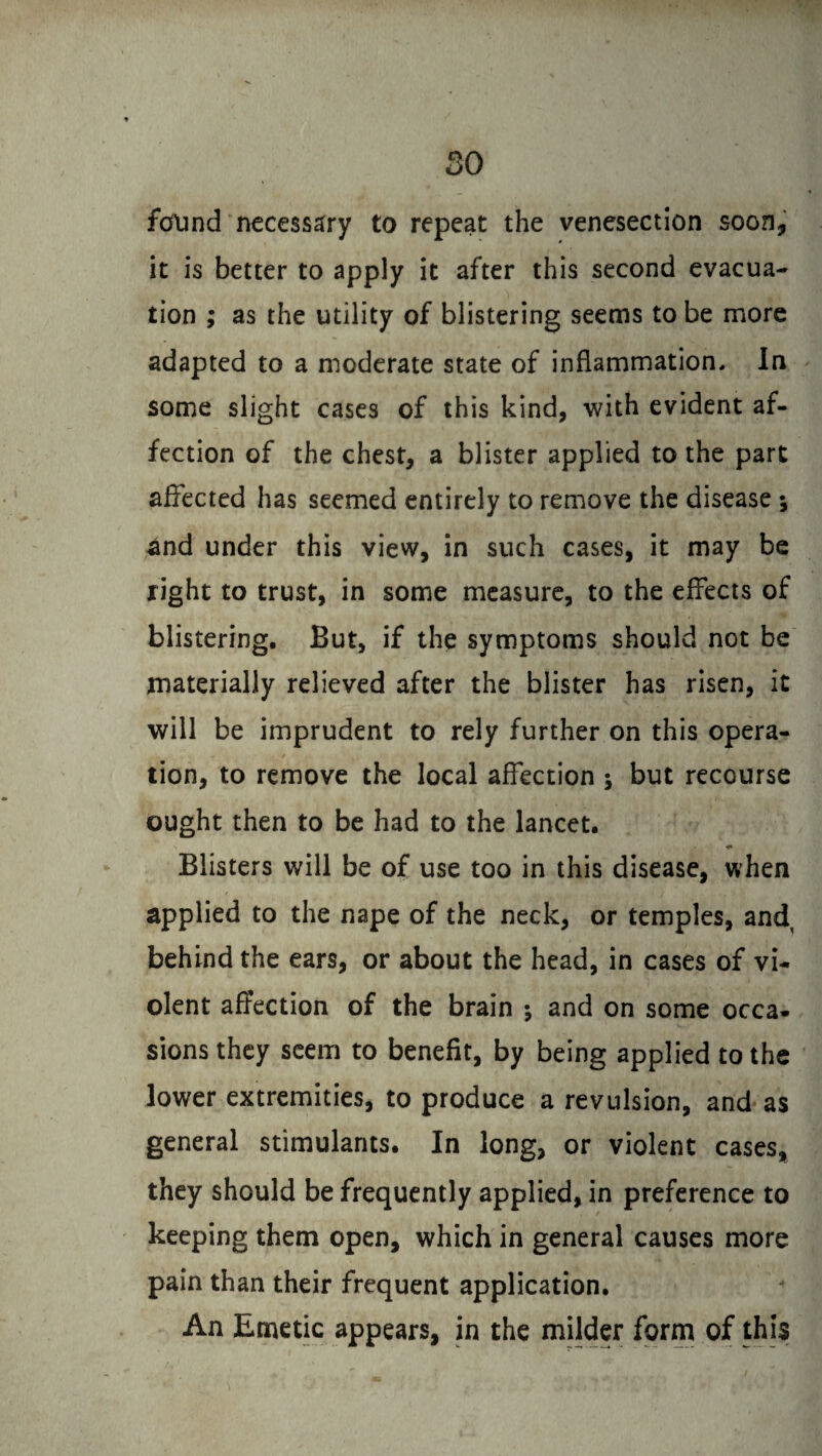 so found necessary to repeat the venesection soon, it is better to apply it after this second evacua¬ tion ; as the utility of blistering seems to be more adapted to a moderate state of inflammation. In some slight cases of this kind, with evident af¬ fection of the chest, a blister applied to the part affected has seemed entirely to remove the disease ; and under this view, in such cases, it may be right to trust, in some measure, to the effects of blistering. But, if the symptoms should not be materially relieved after the blister has risen, it will be imprudent to rely further on this opera¬ tion, to remove the local affection ; but recourse ought then to be had to the lancet. Blisters will be of use too in this disease, when applied to the nape of the neck, or temples, and behind the ears, or about the head, in cases of vi¬ olent affection of the brain ; and on some occa¬ sions they seem to benefit, by being applied to the lower extremities, to produce a revulsion, and as general stimulants. In long, or violent cases, they should be frequently applied, in preference to keeping them open, which in general causes more pain than their frequent application. An Emetic appears, in the milder form of this