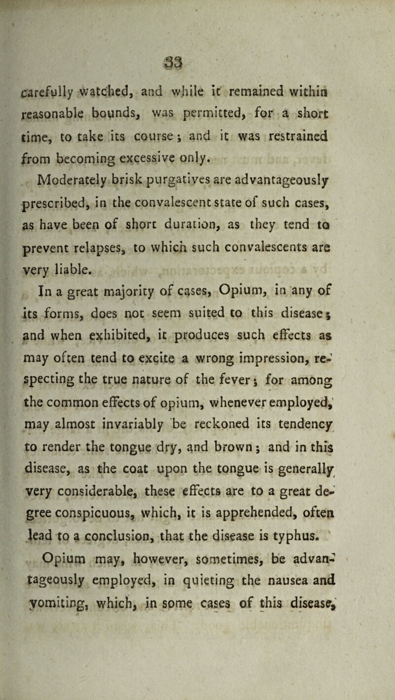 carefully watched, and while it remained within reasonable bounds, was permitted, for a short time, to take its course * and it was restrained from becoming excessive only. Moderately brisk purgatives are advantageously prescribed, in the convalescent state of such cases, as have been of short duration, as they tend to prevent relapses, to which such convalescents are very liable. In a great majority of cases, Opium, in any of its forms, does not seem suited to this disease; and when exhibited, it produces such effects as may often tend to excite a wrong impression, re¬ specting the true nature of the fever; for among the common effects of opium, whenever employed, may almost invariably be reckoned its tendency to render the tongue dry, and brown; and in this disease, as the coat upon the tongue is generally very considerable, these effects are to a great de¬ gree conspicuous, which, it is apprehended, often lead to a conclusion, that the disease is typhus. Opium may, however, sometimes, be advan¬ tageously employed, in quieting the nausea and yomiting, which, in some cases of this disease.