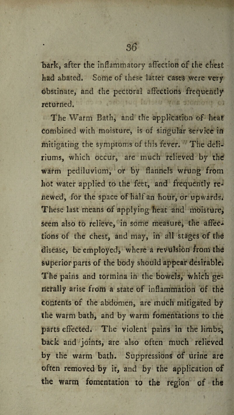 bark, after the inflammatory affection of the chest had abated. Some of these latter cases were very obstinate, and the pectoral affections frequently returned* The Warm Bath, and the application of heat combined with moisture, is of singular service in mitigating the symptoms of this fever. The deli¬ riums, which occur, are much relieved by the warm pediluvium, or by flannels wrung from hot water applied to the feet, and frequently re¬ newed, for the space of half an hour, or upwards* These last means of applying heat and moisture, seem also to relieve, in some measure, the affec¬ tions of the chest, and may, in all stages of the disease, be employed, where a revulsion from the superior parts of the body should appear desirable* « * * ' f The pains and tormina in the bowels, which ge¬ nerally arise from a state of inflammation of the contents of the abdomen, are much mitigated by the warm bath, and by warm fomentations to the parts effected. The violent pains in the limbs, back and joints, are also often much relieved by the warm bath. Suppressions of urine are often removed by it, and by the application of the warm fomentation to the region of the