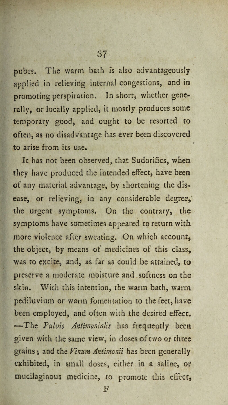 pubes. The warm bath is also advantageously applied in relieving internal congestions, and in promoting perspiration. In short* whether gene¬ rally, or locally applied, it mostly produces some temporary good, and ought to be resorted to often, as no disadvantage has ever been discovered to arise from its use. It has not been observed, that Sudorifics, when they have produced the intended effect, have been of any material advantage, by shortening the dis¬ ease, or relieving, in any considerable degree, the urgent symptoms. On the contrary, the ✓ V symptoms have sometimes appeared to return with more violence after sweating. On which account, the object, by means of medicines of this class, was to excite, and, as far as could be attained, to preserve a moderate moisture and softness on the skin. With this intention, the warm bath, warm pediluvium or warm fomentation to the feet, have been employed, and often with the desired effect* “—The Pulvis Antimonialis has frequently been given with the same view, in doses of two or three grains; and the Viinum Antimonii has been generally exhibited, in small doses, either in a saline, or mucilaginous medicine, to promote this effect, F