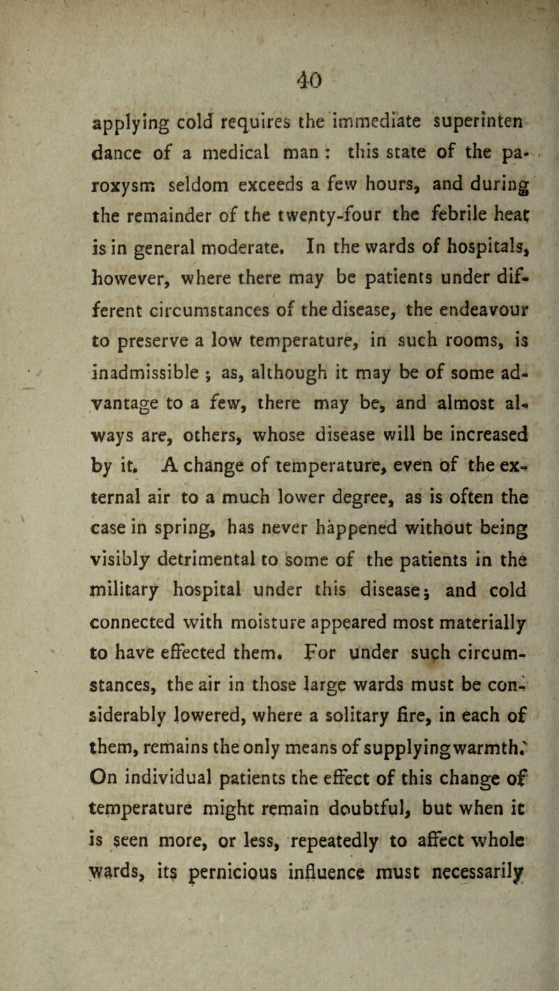 applying cold requires the immediate superinten dance of a medical man : this state of the pa¬ roxysm seldom exceeds a few hours, and during the remainder of the twenty-four the febrile heat is in general moderate. In the wards of hospitals, however, where there may be patients under dif¬ ferent circumstances of the disease, the endeavour to preserve a low temperature, in such rooms, is inadmissible ; as, although it may be of some ad¬ vantage to a few, there may be, and almost aU ways are, others, whose disease will be increased by it. A change of temperature, even of the ex¬ ternal air to a much lower degree, as is often the case in spring, has never happened without being visibly detrimental to some of the patients in the military hospital under this disease 5 and cold connected with moisture appeared most materially to have effected them. For under such circum¬ stances, the air in those large wards must be con¬ siderably lowered, where a solitary fire, in each of them, remains the only means of supplyingwarmth.' On individual patients the effect of this change of temperature might remain doubtful, but when it is seen more, or less, repeatedly to affect whole wards, its pernicious influence must necessarily