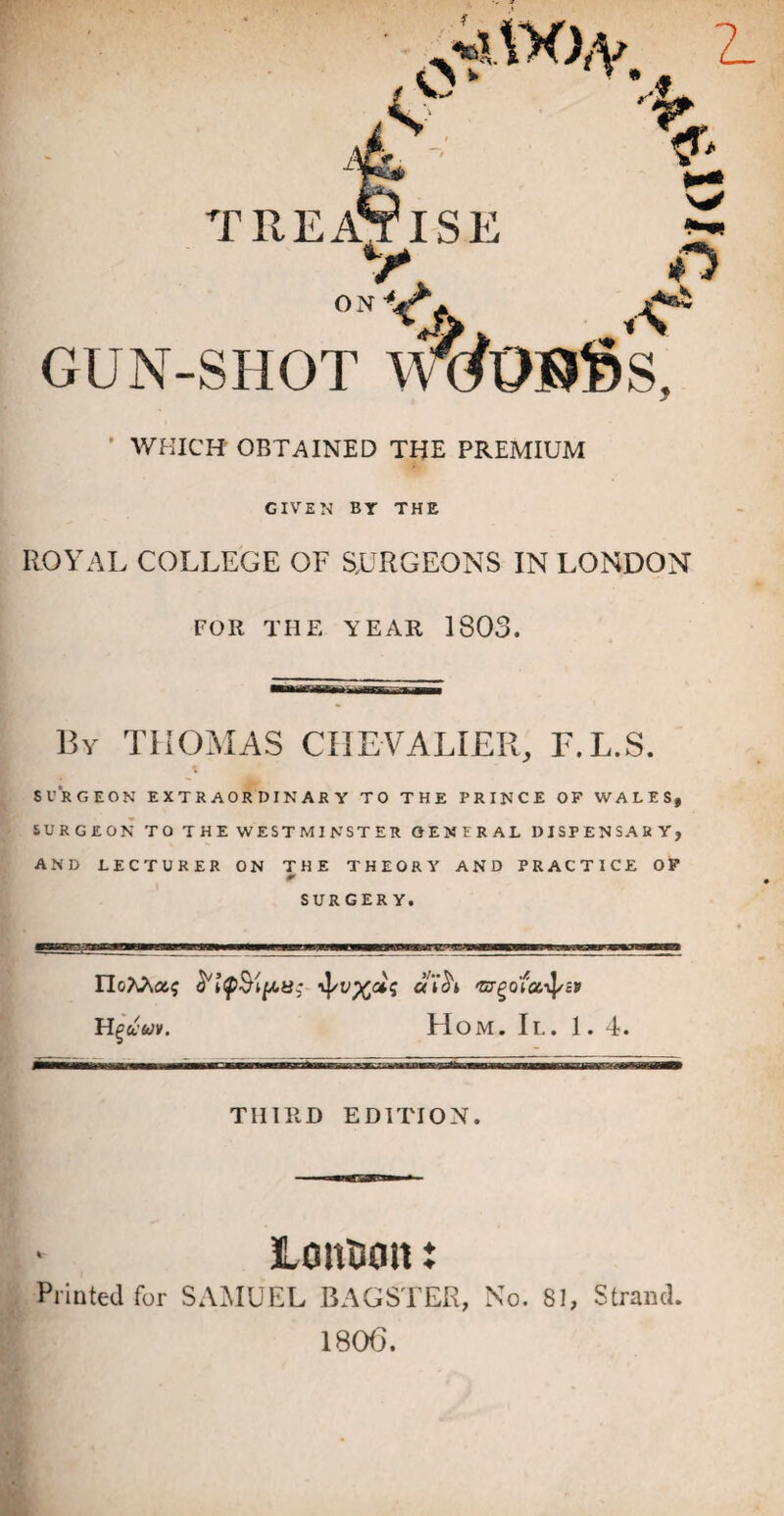 * WHICH OBTAINED THE PREMIUM GIVEN BY THE ROYAL COLLEGE OF STURGEONS IN LONDON FOR THE YEAR 1803. By THOMAS CHEVALIER, E.L.S. SURGEON EXTRAORDINARY TO THE PRINCE OF WALES, SURGEON TO THE WESTMINSTER GENERAL DISPENSARY, AND LECTURER ON THE THEORY AND PRACTICE OF SURGERY. ■vp IloM&q ^/v^dq a'ih vrgofoiiJ/J* Hguuv. Hom. II. 1. 4. THIRD EDITION. Consult: Printed for SAJIUKL BAGSTER, No. 81, Strand. 180(3.