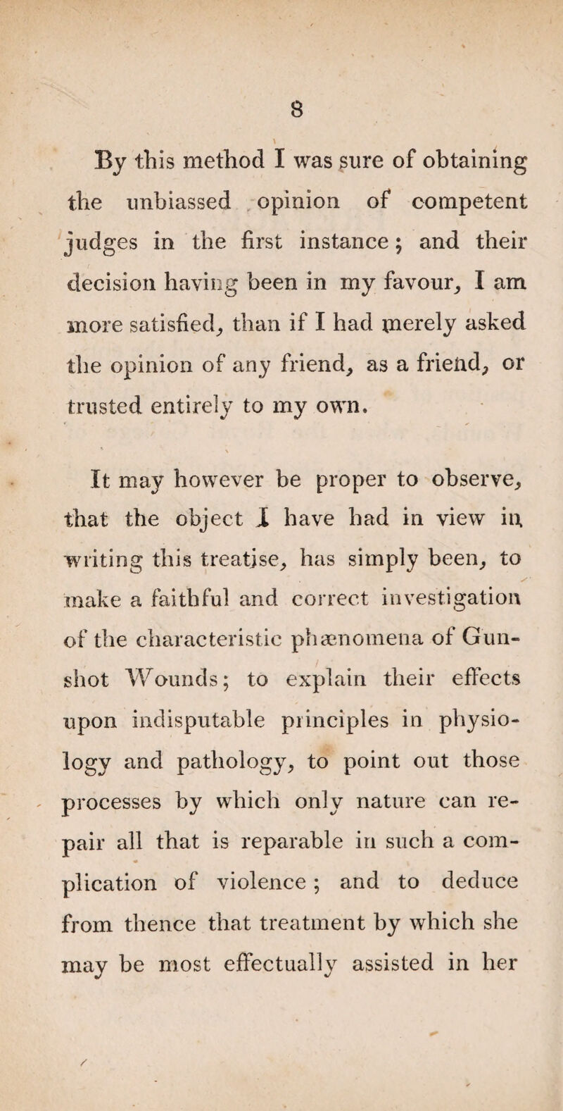 By this method I was sure of obtaining the unbiassed opinion of competent judges in the first instance; and their decision having been in my favour, I am more satisfied, than if I had merely asked the opinion of any friend, as a friend, or trusted entirely to my own. It may however be proper to observe, that the object I have had in view in writing this treatise, has simply been, to make a faithful and correct investigation of the characteristic phenomena of Gun¬ shot Wounds; to explain their effects upon indisputable principles in physio¬ logy and pathology, to point out those processes by which only nature can re¬ pair all that is reparable in such a com¬ plication of violence; and to deduce from thence that treatment by which she may be most effectually assisted in her