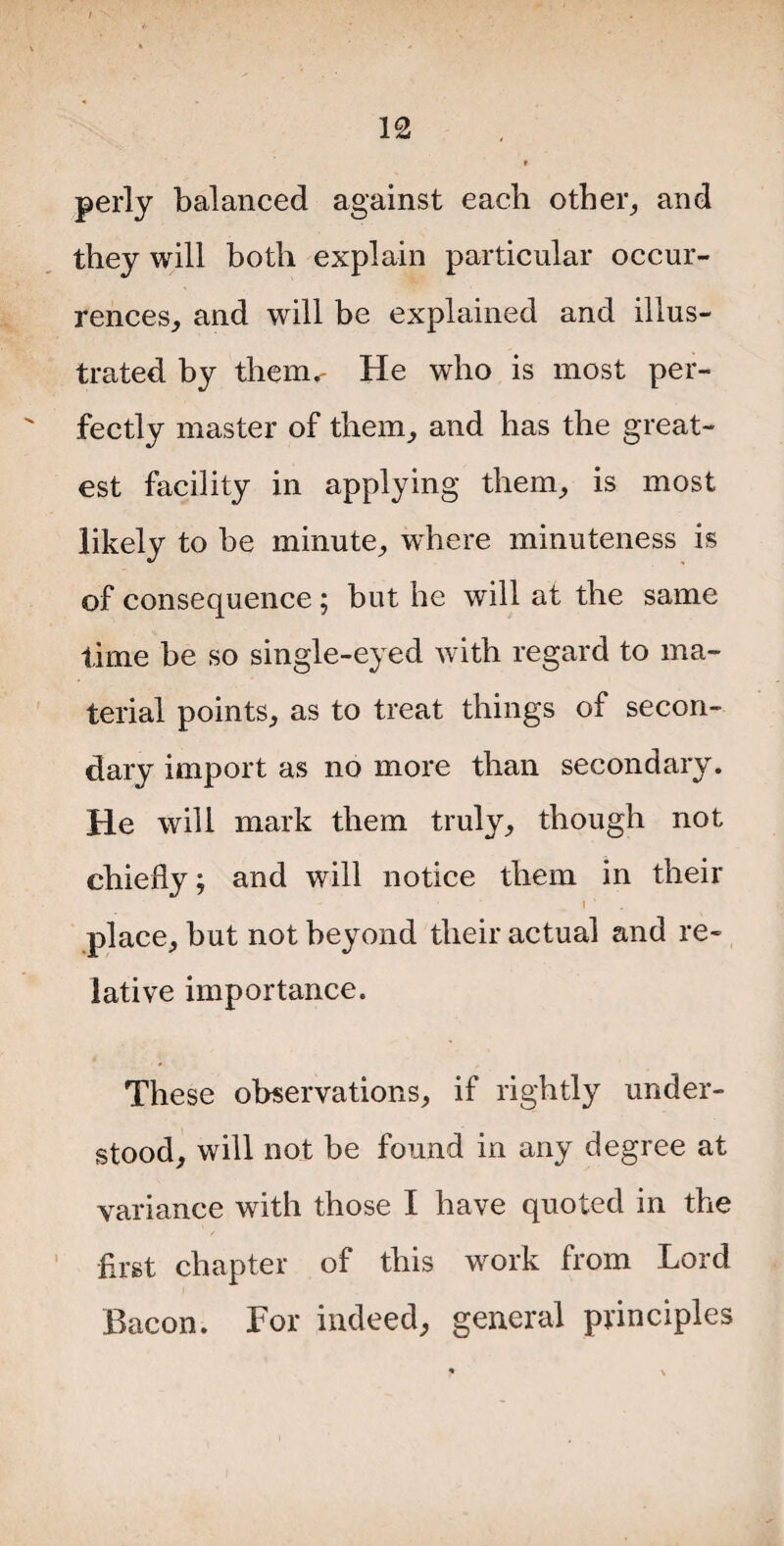 perly balanced against each other, and they will both explain particular occur¬ rences, and will be explained and illus¬ trated by them.' He who is most per¬ fectly master of them, and has the great¬ est facility in applying them, is most likely to be minute, where minuteness is of consequence ; but he will at the same time be so single-eyed with regard to ma¬ terial points, as to treat things of secon¬ dary import as no more than secondary. He will mark them truly, though not chiefly; and will notice them in their • ' place, but not beyond their actual and re¬ lative importance. These observations, if rightly under¬ stood, will not be found in any degree at variance with those I have quoted in the first chapter of this work from Lord Bacon. For indeed, general principles