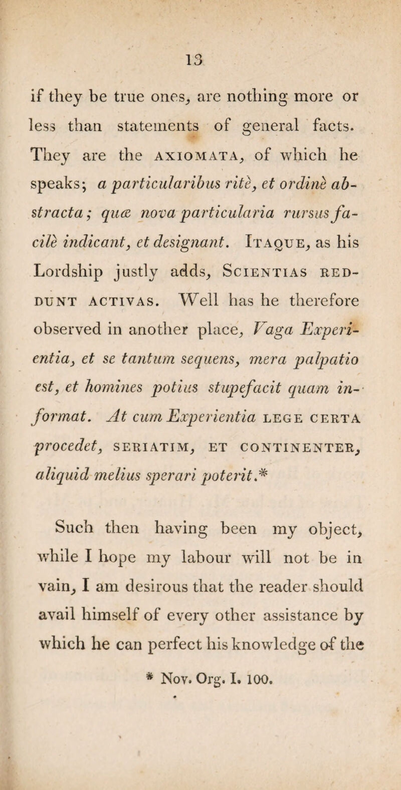 if they be true ones, are nothing more or less than statements of general facts. They are the axiom at A, of which he speaks; a p articular ibus rite, et or dine ab- stracta; quce nova particularia rursus fa¬ cile indicant, et designant. Itaque, as his Lordship justly adds, Scientias red- dunt activas. Well has he therefore observed in another place, Vaga Experi- entia, et se tantum sequens, mera palpatio est, et homines potins stupefacit quam in¬ format. At cum Experientia lege certa procedet, seriatim, et continenter, aliquid melius spsrari poterit Such then having been my object, while I hope my labour will not be in vain, I am desirous that the reader should avail himself of every other assistance by which he can perfect his knowledge o-f the