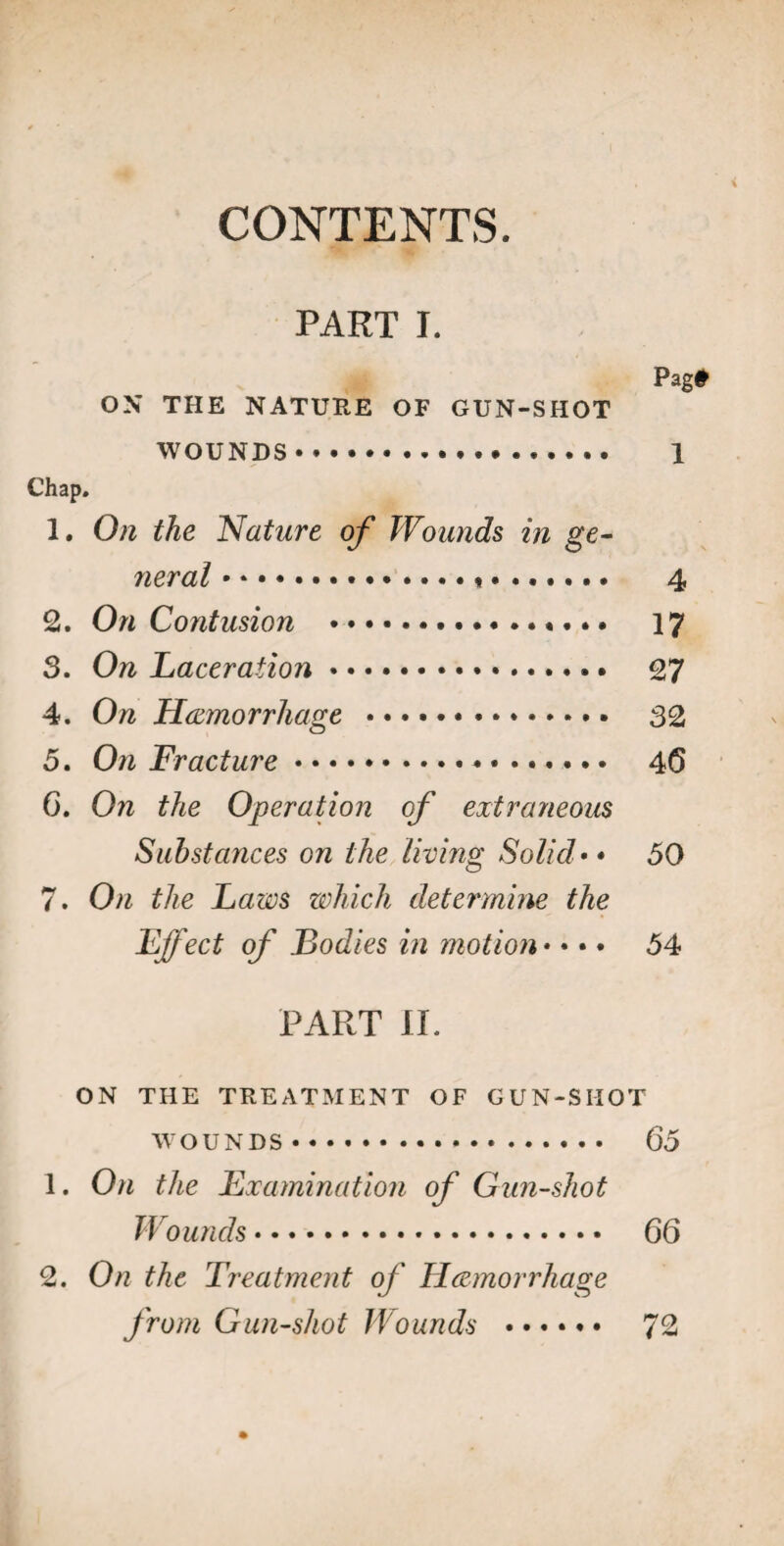 CONTENTS. PART I. Pag# ON THE NATURE OF GUN-SHOT WOUNDS. 1 Chap. 1. On the Nature of Wounds in ge¬ neral .*. 4 2. On Contusion .«... 17 3. On Laceration. 27 4. On Hemorrhage • • • .. 32 5. On Fracture.. *. 4(5 6. On the Operation of extraneous Substances on the living Solid• • 50 7. On the Laws which determine the Effect of Bodies in motion • • • • 54 PART II. ON THE TREATMENT OF GUN-SHOT WOUNDS. 65 1. On the Examination of Gun-shot Wounds. 66 2. On the Treatment of Hemorrhage from Gun-shot Wounds . 72