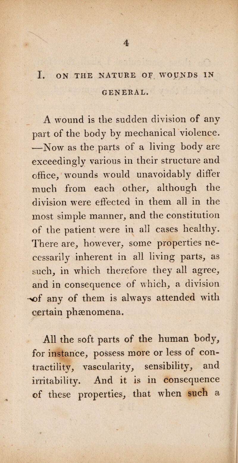 I. ON THE NATURE OF WOUNDS IN GENERAL. A wound is the sudden division of any part of the body by mechanical violence. —Now as the parts of a living body are exceedingly various in their structure and office, wounds would unavoidably differ much from each other, although the division were effected in them all in the most simple manner, and the constitution of the patient were in all cases healthy. There are, however, some properties ne¬ cessarily inherent in all living parts, as such, in which therefore they all agree, and in consequence of which, a division -of any of them is always attended with certain phenomena. All the soft parts of the human body, for instance, possess more or less of con¬ tractility, vascularity, sensibility, and irritability. And it is in consequence of these properties, that when such a <