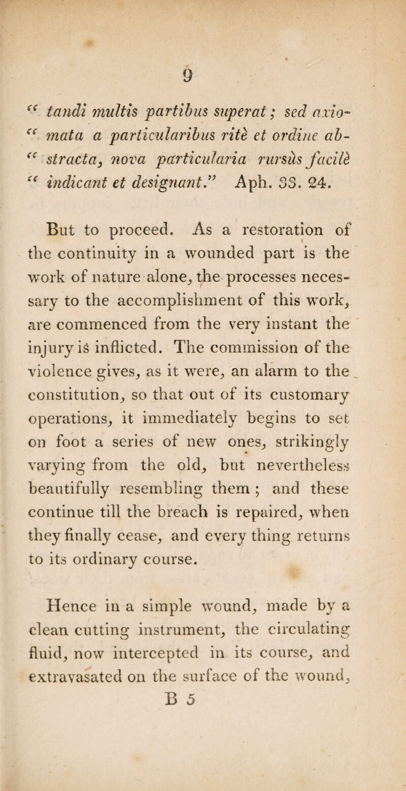 “ tandi multis partibus super at; sed axio- C( mata a particularibus rite et ordine ab- “ struct a} nova particularia rursits facilb “ indicant et designajit” Aph. 33. 24. But to proceed. As a restoration of the continuity in a wounded part is the work of nature alone,, the processes neces¬ sary to the accomplishment of this work, are commenced from the very instant the injury is inflicted. The commission of the violence gives, as it were, an alarm to the constitution, so that out of its customary operations, it immediately begins to set on foot a series of new ones, strikingly varying from the old, but nevertheless beautifully resembling them ; and these continue till the breach is repaired, when they finally cease, and every thing returns to its ordinary course. Hence in a simple wound, made by a clean cutting instrument, the circulating fluid, now intercepted in its course, and extravasated on the surface of the wound,