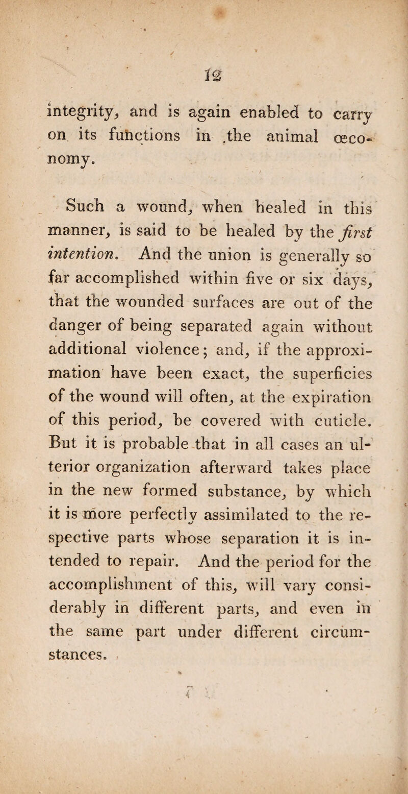 integrity,, and is again enabled to carry on its functions in .the animal ceco- nomy. Such a wound, when healed in this manner, is said to be healed by the first intention. And the union is generally so far accomplished within five or six clays, that the wounded surfaces are out of the danger of being separated again without additional violence; and, if the approxi¬ mation have been exact, the superficies of the wound will often, at the expiration of this period, be covered with cuticle. But it is probable that in all cases an ul¬ terior organization afterward takes place in the new formed substance, by which it is more perfectly assimilated to the re¬ spective parts whose separation it is in¬ tended to repair. And the period for the accomplishment of this, will vary consi¬ derably in different parts, and even in the same part under different circum¬ stances.