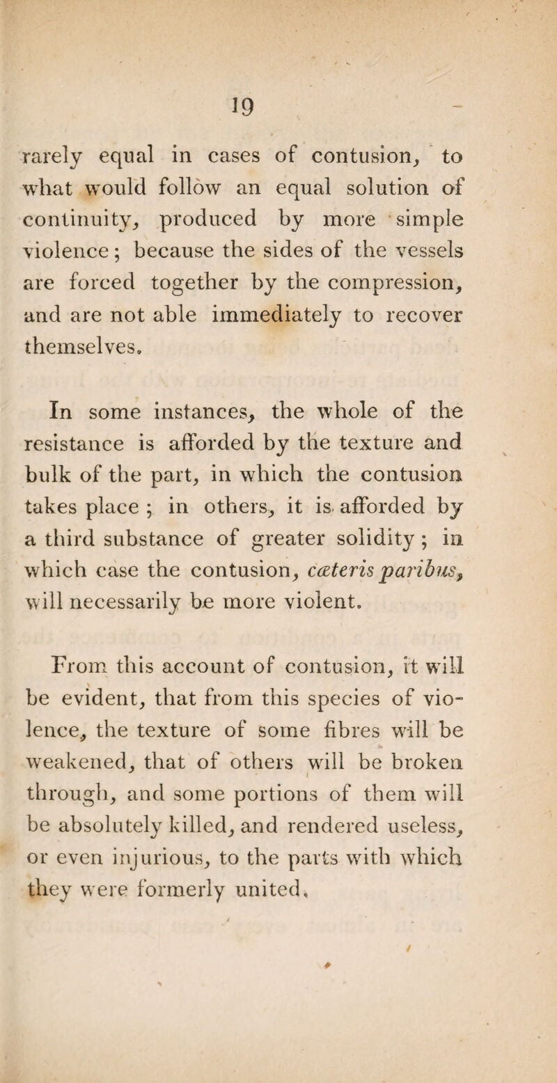 rarely equal in cases of contusion, to what would follow an equal solution of continuity, produced by more simple violence; because the sides of the vessels are forced together by the compression, and are not able immediately to recover themselves. In some instances, the whole of the resistance is afforded by the texture and bulk of the part, in which the contusion takes place ; in others, it is afforded by a third substance of greater solidity ; in which case the contusion, cateris paribus, will necessarily be more violent. From this account of contusion, it will \ be evident, that from this species of vio¬ lence, the texture of some fibres will be weakened, that of others will be broken i through, and some portions of them will be absolutely killed, and rendered useless, or even injurious, to the parts with which they were formerly united. /