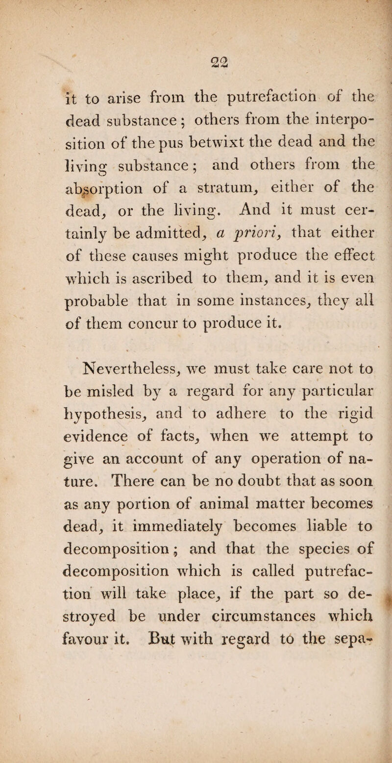 it to arise from the putrefaction of the dead substance; others from the interpo¬ sition of the pus betwixt the dead and the living substance; and others from the absorption of a stratum,, either of the dead, or the living. And it must cer¬ tainly be admitted, a priori, that either of these causes might produce the effect which is ascribed to them, and it is even probable that in some instances, they all of them concur to produce it. Nevertheless, we must take care not to be misled by a regard for any particular hypothesis, and to adhere to the rigid evidence of facts, when we attempt to give an account of any operation of na¬ ture. There can be no doubt that as soon as any portion of animal matter becomes dead, it immediately becomes liable to decomposition; and that the species of decomposition which is called putrefac¬ tion will take place, if the part so de¬ stroyed be under circumstances which favour it. But with regard to the sepa-