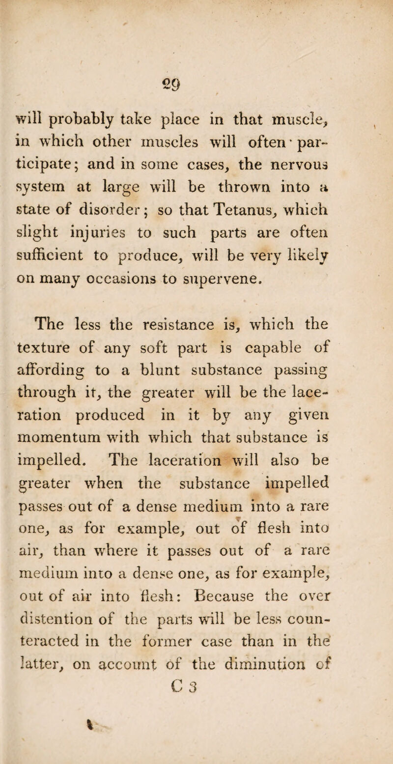 will probably take place in that muscle* in which other muscles will often * par¬ ticipate; and in some cases, the nervous system at large will be thrown into a state of disorder; so that Tetanus, which slight injuries to such parts are often sufficient to produce, will be very likely on many occasions to supervene. The less the resistance is, which the texture of any soft part is capable of affording to a blunt substance passing through it, the greater will be the lace¬ ration produced in it by any given momentum with which that substance is impelled. The laceration will also be greater when the substance impelled passes out of a dense medium into a rare one, as for example, out of flesh into air, than where it passes out of a rare medium into a dense one, as for example, out of air into flesh: Because the over distention of the parts will be less coun¬ teracted in the former case than in the latter, on account of the diminution of C 3 I >