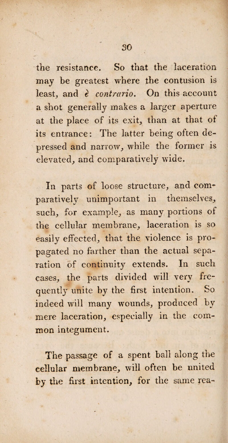 so the resistance. So that the laceration may be greatest where the contusion is least, and $ contrario. On this account a shot generally makes a larger aperture at the place of its exit, than at that of its entrance: The latter being often de¬ pressed and narrow, while the former is elevated, and comparatively wide. In parts of loose structure, and com¬ paratively unimportant in themselves, such, for example, as many portions of the cellular membrane, laceration is so easily effected, that the violence is pro¬ pagated no farther than the actual sepa¬ ration of continuity extends. In such cases, the parts divided will very fre¬ quently unite by the first intention. So indeed will many wounds, produced by mere laceration, especially in the com¬ mon integument. The passage of a spent ball along the cellular membrane, will often be united by the first intention, for the same rea-