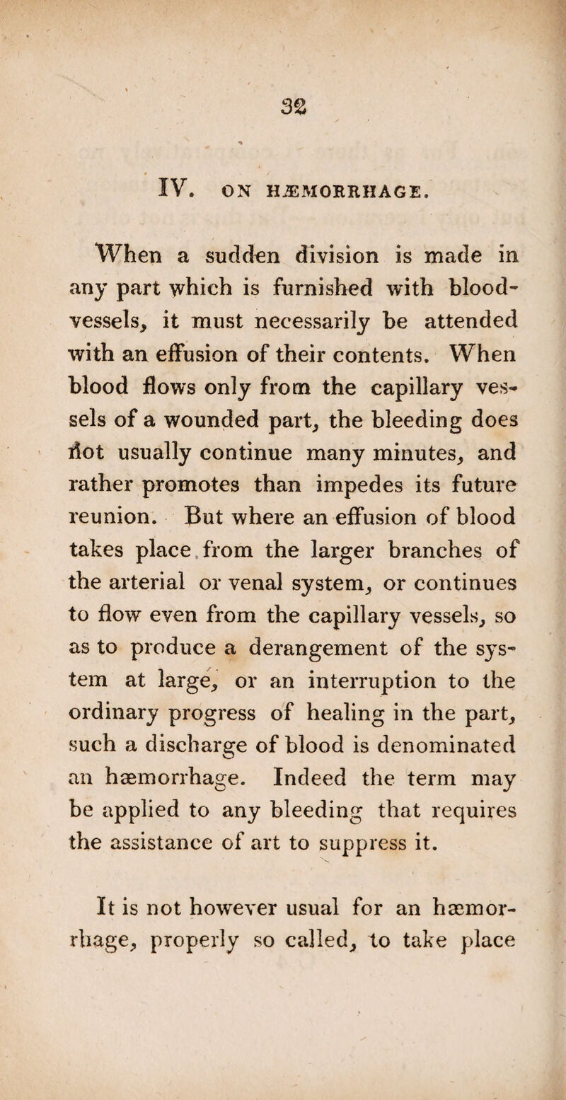 IV. ON HEMORRHAGE. When a sudden division is made in any part which is furnished with blood¬ vessels, it must necessarily be attended with an effusion of their contents. When blood flows only from the capillary ves¬ sels of a wounded part, the bleeding does dot usually continue many minutes, and rather promotes than impedes its future reunion. But where an effusion of blood takes place from the larger branches of the arterial or venal system, or continues to flow even from the capillary vessels, so as to produce a derangement of the sys¬ tem at large, or an interruption to the ordinary progress of healing in the part, such a discharge of blood is denominated an haemorrhage. Indeed the term may be applied to any bleeding that requires the assistance of art to suppress it. It is not however usual for an haemor¬ rhage, properly so called, to take place