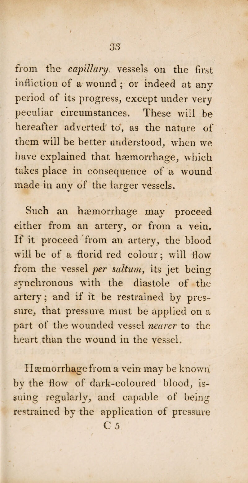 from the capillary vessels on the first infliction of a wound ; or indeed at any period of its progress, except under very peculiar circumstances. These will be hereafter adverted to, as the nature of them will be better understood, when we have explained that haemorrhage, which takes place in consequence of a wound made in anv of the larger vessels. Such an haemorrhage may proceed either from an artery, or from a vein. If it proceed from an artery, the blood will be of a florid red colour; will flow from the vessel per salt am, its jet being synchronous with the diastole of the artery; and if it be restrained by pres¬ sure, that pressure must be applied on a part of the wounded vessel nearer to the heart than the wound in the vessel. Haemorrhage from a vein may be known by the flow of dark-coloured blood, is¬ suing regularly, and capable of being restrained by the application of pressure C 5