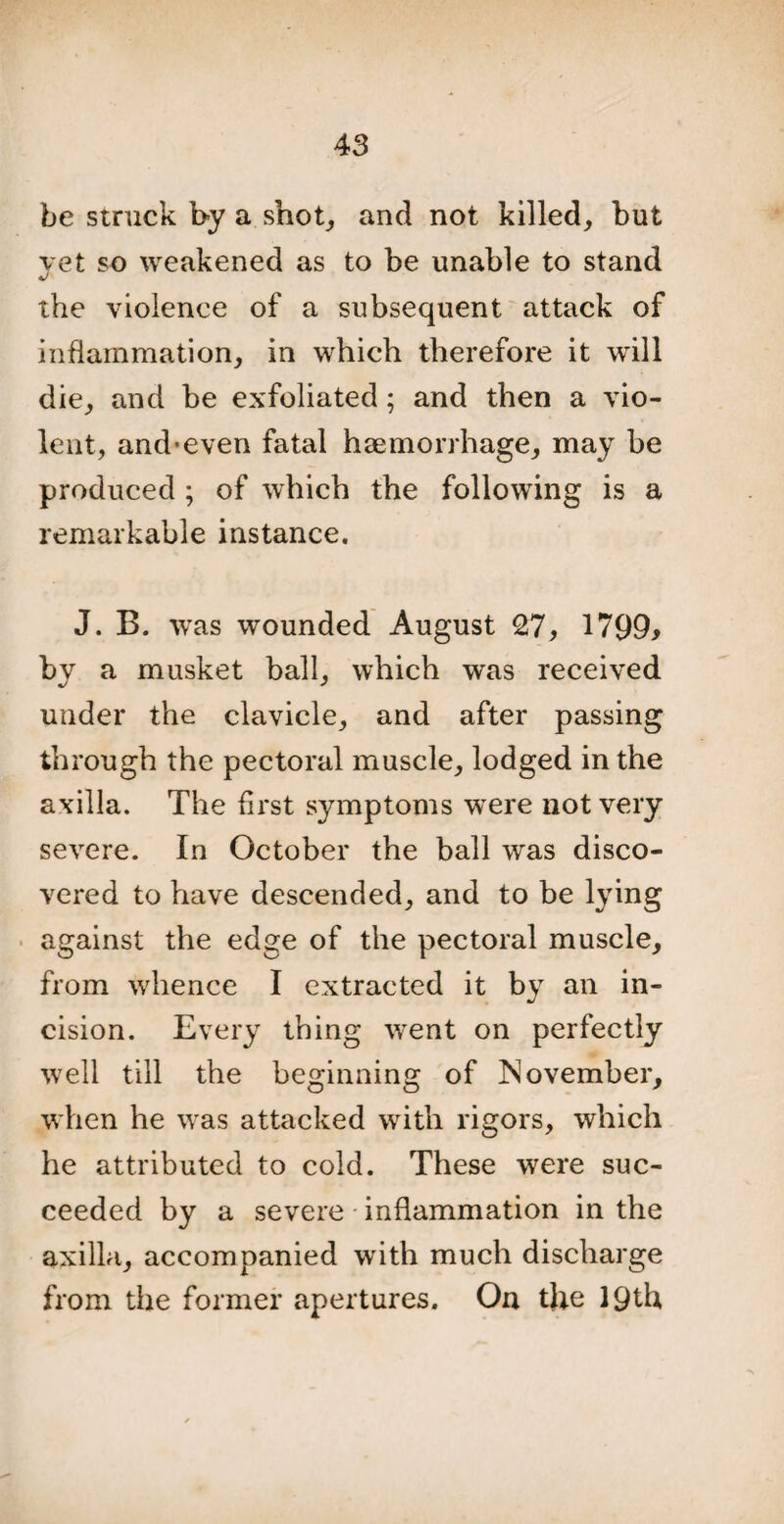 be struck by a snot, and not killed, but vet so weakened as to be unable to stand the violence of a subsequent attack of inflammation, in which therefore it will die, and be exfoliated; and then a vio¬ lent, and-even fatal haemorrhage, may be produced ; of which the following is a remarkable instance. J. B. was wounded August 27, 1799* by a musket ball, which was received under the clavicle, and after passing through the pectoral muscle, lodged in the axilla. The first symptoms were not very severe. In October the ball was disco¬ vered to have descended, and to be lying against the edge of the pectoral muscle, from whence I extracted it by an in¬ cision. Every thing went on perfectly well till the beginning of November, when he was attacked with rigors, which he attributed to cold. These were suc¬ ceeded by a severe inflammation in the axilla, accompanied with much discharge from the former apertures. On the 19th