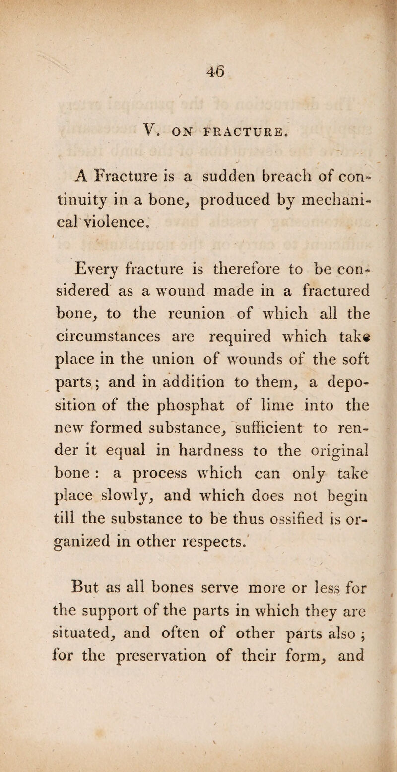 V. ON FRACTURE. A Fracture is a sudden breach of con¬ tinuity in a bone, produced by mechani¬ cal violence. i Every fracture is therefore to be con¬ sidered as a wound made in a fractured bone, to the reunion of which all the circumstances are required which take place in the union of wounds of the soft parts; and in addition to them, a depo¬ sition of the phosphat of lime into the new formed substance, sufficient to ren¬ der it equal in hardness to the original bone : a process which can only take place slowly, and which does not begin till the substance to be thus ossified is or¬ ganized in other respects. But as all bones serve more or less for the support of the parts in which they are situated, and often of other parts also ; for the preservation of their form, and