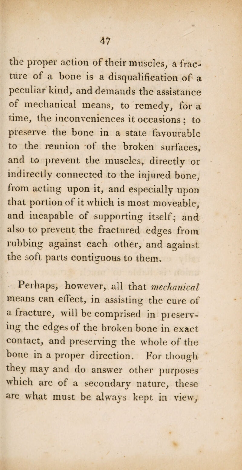 the proper action of their muscles, a frac¬ ture of a bone is a disqualification of a peculiar kind, and demands the assistance of mechanical means, to remedy, for a time, the inconveniences it occasions ; to preserve the bone in a state favourable to the reunion 'of the broken surfaces, and to prevent the muscles, directly or indirectly connected to the injured bone, from acting upon it, and especially upon that portion of it which is most moveable, and incapable of supporting itself; and also to prevent the fractured edges from rubbing against each other, and against the soft parts contiguous to them. Perhaps, however, all that mechanical means can effect, in assisting the cure of a fracture, will be comprised in preserv¬ ing the edges of the broken bone in exact contact, and preserving the whole of the bone in a proper direction. For though they may and do answer other purposes which are of a secondary nature, these are what must be always kept in view,